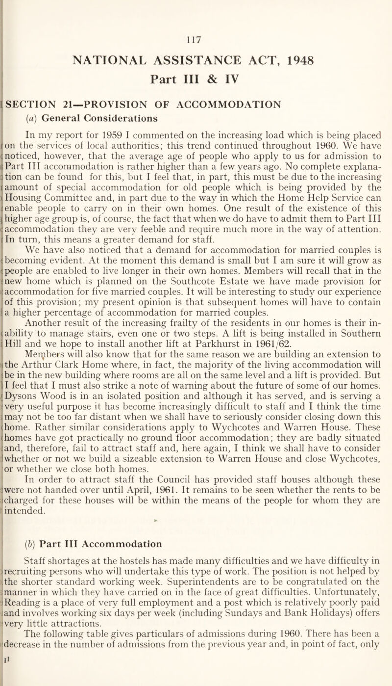 NATIONAL ASSISTANCE ACT, 1948 Part III & IV SECTION 21—PROVISION OF ACCOMMODATION (a) General Considerations In my report for 1959 I commented on the increasing load which is being placed on the services of local authorities; this trend continued throughout 1960. We have ; noticed, however, that the average age of people who apply to us for admission to Part III accommodation is rather higher than a few years ago. No complete explana¬ tion can be found for this, but I feel that, in part, this must be due to the increasing amount of special accommodation for old people which is being provided by the > Housing Committee and, in part due to the way in which the Home Help Service can j enable people to carry on in their own homes. One result of the existence of this higher age group is, of course, the fact that when we do have to admit them to Part III accommodation they are very feeble and require much more in the way of attention. In turn, this means a greater demand for staff. We have also noticed that a demand for accommodation for married couples is becoming evident. At the moment this demand is small but I am sure it will grow as t people are enabled to live longer in their own homes. Members will recall that in the new home which is planned on the Southcote Estate we have made provision for ' accommodation for five married couples. It will be interesting to study our experience of this provision; my present opinion is that subsequent homes will have to contain ! a higher percentage of accommodation for married couples. Another result of the increasing frailty of the residents in our homes is their in- <: ability to manage stairs, even one or two steps. A lift is being installed in Southern i Hill and we hope to install another lift at Parkhurst in 1961/62. Merybers will also know that for the same reason we are building an extension to i the Arthur Clark Home where, in fact, the majority of the living accommodation will be in the new building where rooms are all on the same level and a lift is provided. But 11 feel that I must also strike a note of warning about the future of some of our homes. (Dysons Wood is in an isolated position and although it has served, and is serving a very useful purpose it has become increasingly difficult to staff and I think the time ; may not be too far distant when we shall have to seriously consider closing down this (home. Rather similar considerations apply to Wychcotes and Warren House. These (homes have got practically no ground floor accommodation; they are badly situated land, therefore, fail to attract staff and, here again, I think we shall have to consider whether or not we build a sizeable extension to Warren House and close Wychcotes, or whether we close both homes. In order to attract staff the Council has provided staff houses although these were not handed over until April, 1961. It remains to be seen whether the rents to be these houses will be within the means of the people for whom they are (b) Part III Accommodation Staff shortages at the hostels has made many difficulties and we have difficulty in recruiting persons who will undertake this type of work. The position is not helped by the shorter standard working week. Superintendents are to be congratulated on the manner in which they have carried on in the face of great difficulties. Unfortunately, I Reading is a place of very full employment and a post which is relatively poorly paid and involves working six days per week (including Sundays and Bank Holidays) offers very little attractions. The following table gives particulars of admissions during 1960. There has been a decrease in the number of admissions from the previous year and, in point of fact, only i1 charged intended