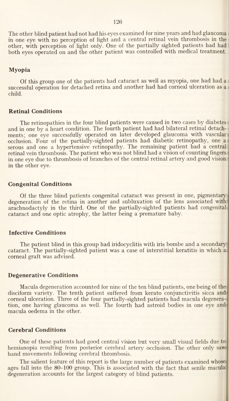 The other blind patient had not had his eyes examined for nine years and had glaucoma in one eye with no perception of light and a central retinal vein thrombosis in the other, with perception of light only. One of the partially sighted patients had had both eyes operated on and the other patient was controlled with medical treatment. Myopia Of this group one of the patients had cataract as well as myopia, one had had a successful operation for detached retina and another had had corneal ulceration as a child. Retinal Conditions The retinopathies in the four blind patients were caused in two cases by diabetes and in one by a heart condition. The fourth patient had had bilateral retinal detach¬ ments; one eye successfully operated on later developed glaucoma with vascular occlusion. Four of the partially-sighted patients had diabetic retinopathy, one a serous and one a hypertensive retinopathy. The remaining patient had a central retinal vein thrombosis. The patient who was not blind had a vision of counting fingers in one eye due to thrombosis of branches of the central retinal artery and good vision in the other eye. Congenital Conditions Of the three blind patients congenital cataract was present in one, pigmentary degeneration of the retina in another and subluxation of the lens associated with arachnodactyly in the third. One of the partially-sighted patients had congenital cataract and one optic atrophy, the latter being a premature baby. Infective Conditions The patient blind in this group had iridocyclitis with iris bombe and a secondary cataract. The partially-sighted patient was a case of interstitial keratitis in which a corneal graft was advised. Degenerative Conditions Macula degeneration accounted for nine of the ten blind patients, one being of the disciform variety. The tenth patient suffered from kerato conjunctivitis sicca and corneal ulceration. Three of the four partially-sighted patients had macula degenera¬ tion, one having glaucoma as well. The fourth had astroid bodies in one eye and macula oedema in the other. Cerebral Conditions One of these patients had good central vision but very small visual fields due to hemianopia resulting from posterior cerebral artery occlusion. The other only saw. hand movements following cerebral thrombosis. The salient feature of this report is the large number of patients examined whose ages fall into the 80-100 group. This is associated with the fact that senile macula degeneration accounts for the largest category of blind patients.