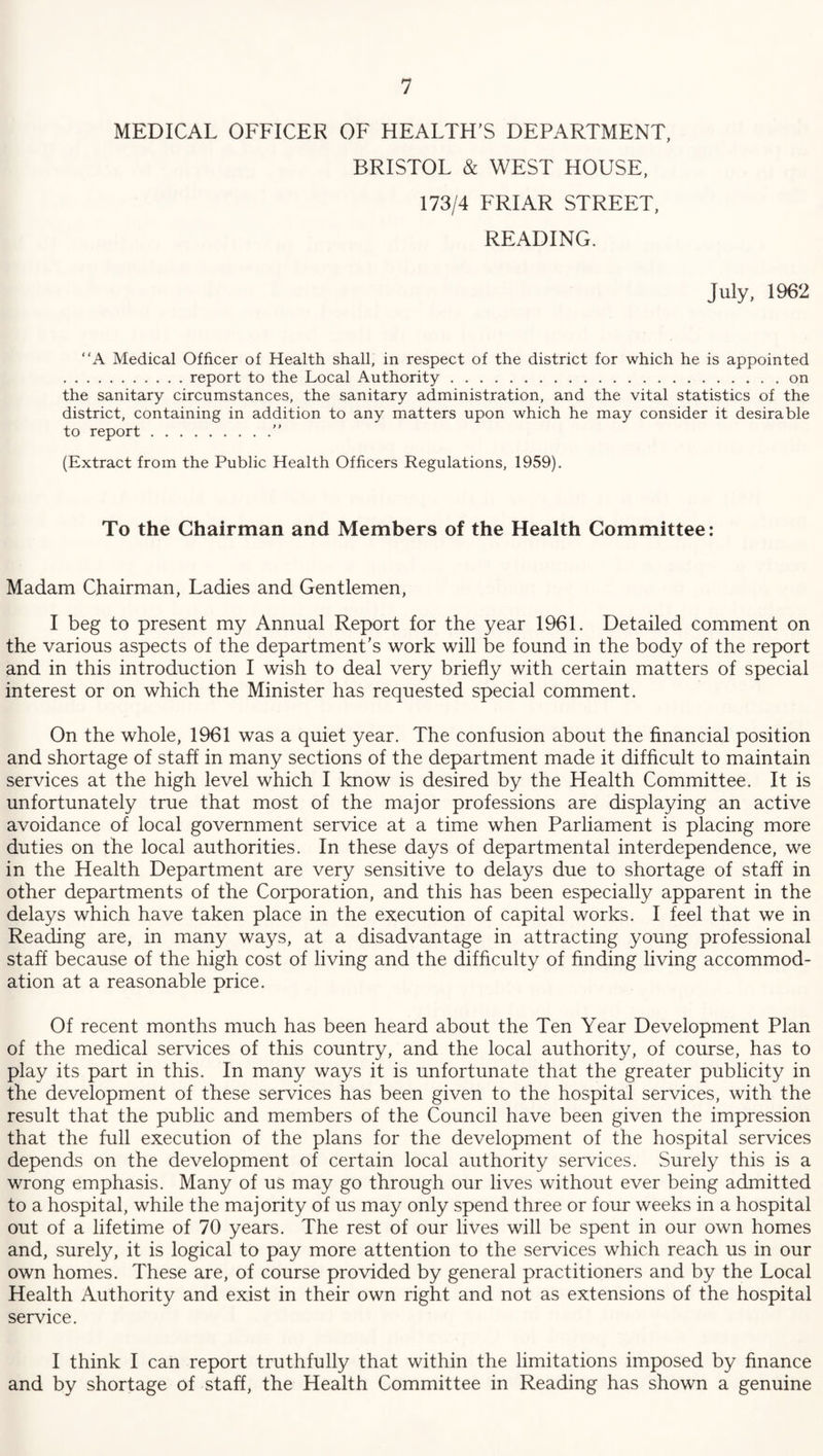 MEDICAL OFFICER OF HEALTH'S DEPARTMENT, BRISTOL & WEST HOUSE, 173/4 FRIAR STREET, READING. July, 1962 A Medical Officer of Health shall, in respect of the district for which he is appointed .report to the Local Authority.on the sanitary circumstances, the sanitary administration, and the vital statistics of the district, containing in addition to any matters upon which he may consider it desirable to report.” (Extract from the Public Health Officers Regulations, 1959). To the Chairman and Members of the Health Committee: Madam Chairman, Ladies and Gentlemen, I beg to present my Annual Report for the year 1961. Detailed comment on the various aspects of the department's work will be found in the body of the report and in this introduction I wish to deal very briefly with certain matters of special interest or on which the Minister has requested special comment. On the whole, 1961 was a quiet year. The confusion about the financial position and shortage of staff in many sections of the department made it difficult to maintain services at the high level which I know is desired by the Health Committee. It is unfortunately true that most of the major professions are displaying an active avoidance of local government service at a time when Parliament is placing more duties on the local authorities. In these days of departmental interdependence, we in the Health Department are very sensitive to delays due to shortage of staff in other departments of the Corporation, and this has been especially apparent in the delays which have taken place in the execution of capital works. I feel that we in Reading are, in many ways, at a disadvantage in attracting young professional staff because of the high cost of living and the difficulty of finding living accommod¬ ation at a reasonable price. Of recent months much has been heard about the Ten Year Development Plan of the medical services of this country, and the local authority, of course, has to play its part in this. In many ways it is unfortunate that the greater publicity in the development of these services has been given to the hospital services, with the result that the public and members of the Council have been given the impression that the full execution of the plans for the development of the hospital services depends on the development of certain local authority services. Surely this is a wrong emphasis. Many of us may go through our lives without ever being admitted to a hospital, while the majority of us may only spend three or four weeks in a hospital out of a lifetime of 70 years. The rest of our lives will be spent in our own homes and, surely, it is logical to pay more attention to the services which reach us in our own homes. These are, of course provided by general practitioners and by the Local Health Authority and exist in their own right and not as extensions of the hospital service. I think I can report truthfully that within the limitations imposed by finance and by shortage of staff, the Health Committee in Reading has shown a genuine