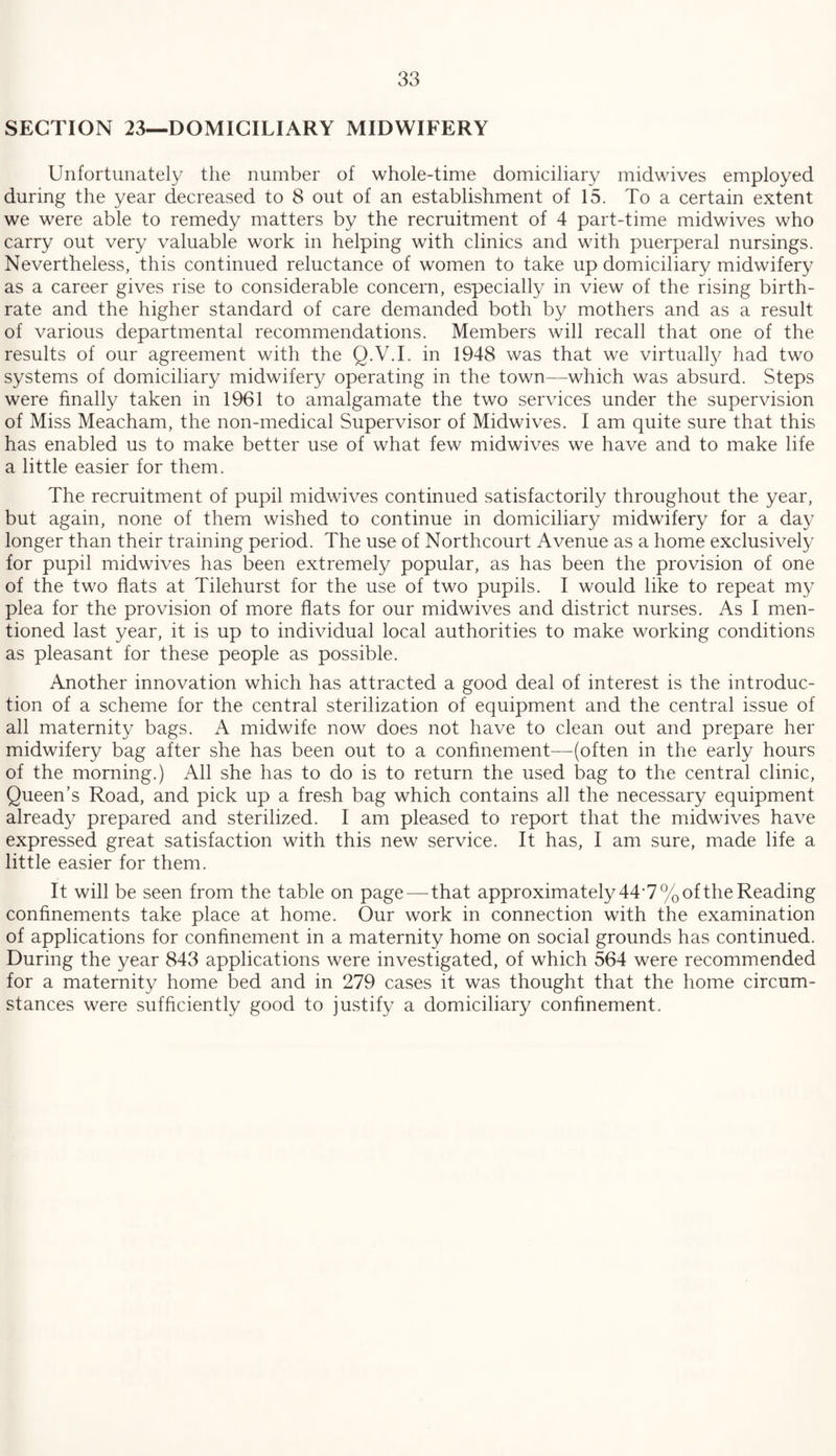 SECTION 23—DOMICILIARY MIDWIFERY Unfortunately the number of whole-time domiciliary midwives employed during the year decreased to 8 out of an establishment of 15. To a certain extent we were able to remedy matters by the recruitment of 4 part-time midwives who carry out very valuable work in helping with clinics and with puerperal nursings. Nevertheless, this continued reluctance of women to take up domiciliary midwifery as a career gives rise to considerable concern, especially in view of the rising birth¬ rate and the higher standard of care demanded both by mothers and as a result of various departmental recommendations. Members will recall that one of the results of our agreement with the Q.V.I. in 1948 was that we virtually had two systems of domiciliary midwifery operating in the town—which was absurd. Steps were finally taken in 1961 to amalgamate the two services under the supervision of Miss Meacham, the non-medical Supervisor of Midwives. I am quite sure that this has enabled us to make better use of what few midwives we have and to make life a little easier for them. The recruitment of pupil midwives continued satisfactorily throughout the year, but again, none of them wished to continue in domiciliary midwifery for a day longer than their training period. The use of Northcourt Avenue as a home exclusively for pupil midwives has been extremely popular, as has been the provision of one of the two flats at Tilehurst for the use of two pupils. I would like to repeat my plea for the provision of more flats for our midwives and district nurses. As I men¬ tioned last year, it is up to individual local authorities to make working conditions as pleasant for these people as possible. Another innovation which has attracted a good deal of interest is the introduc¬ tion of a scheme for the central sterilization of equipment and the central issue of all maternity bags. A midwife now does not have to clean out and prepare her midwifery bag after she has been out to a confinement—(often in the early hours of the morning.) All she has to do is to return the used bag to the central clinic, Queen’s Road, and pick up a fresh bag which contains all the necessary equipment already prepared and sterilized. I am pleased to report that the midwives have expressed great satisfaction with this new service. It has, I am sure, made life a little easier for them. It will be seen from the table on page — that approximately 44*7% of the Reading confinements take place at home. Our work in connection with the examination of applications for confinement in a maternity home on social grounds has continued. During the year 843 applications were investigated, of which 564 were recommended for a maternity home bed and in 279 cases it was thought that the home circum¬ stances were sufficiently good to justify a domiciliary confinement.