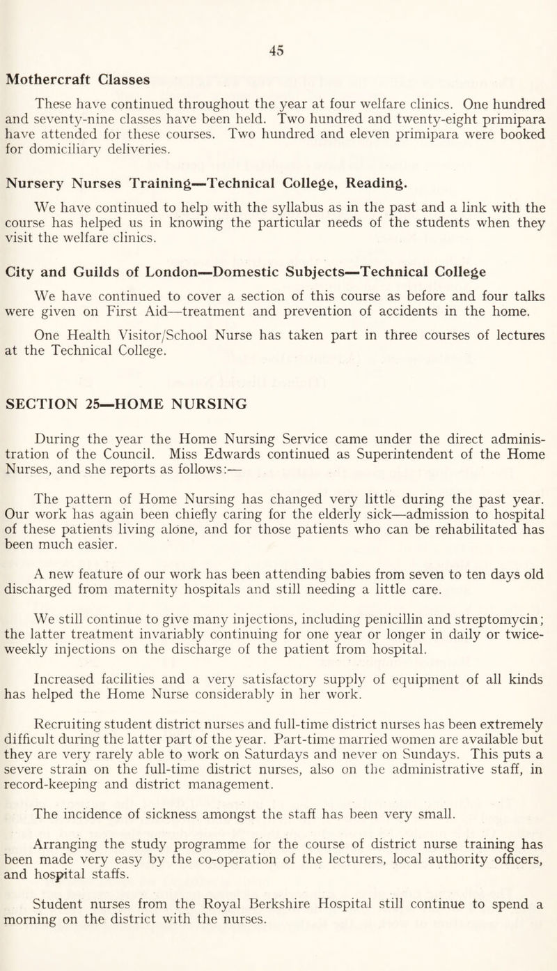 Mothercraft Classes These have continued throughout the year at four welfare clinics. One hundred and seventy-nine classes have been held. Two hundred and twenty-eight primipara have attended for these courses. Two hundred and eleven primipara were booked for domiciliary deliveries. Nursery Nurses Training—Technical College, Reading. We have continued to help with the syllabus as in the past and a link with the course has helped us in knowing the particular needs of the students when they visit the welfare clinics. City and Guilds of London—Domestic Subjects—Technical College We have continued to cover a section of this course as before and four talks were given on First Aid—treatment and prevention of accidents in the home. One Health Visitor/School Nurse has taken part in three courses of lectures at the Technical College. SECTION 25—HOME NURSING During the year the Home Nursing Service came under the direct adminis¬ tration of the Council. Miss Edwards continued as Superintendent of the Home Nurses, and she reports as follows:— The pattern of Home Nursing has changed very little during the past year. Our work has again been chiefly caring for the elderly sick—admission to hospital of these patients living alone, and for those patients who can be rehabilitated has been much easier. A new feature of our work has been attending babies from seven to ten days old discharged from maternity hospitals and still needing a little care. We still continue to give many injections, including penicillin and streptomycin; the latter treatment invariably continuing for one year or longer in daily or twice- weekly injections on the discharge of the patient from hospital. Increased facilities and a very satisfactory supply of equipment of all kinds has helped the Home Nurse considerably in her work. Recruiting student district nurses and full-time district nurses has been extremely difficult during the latter part of the year. Part-time married women are available but they are very rarely able to work on Saturdays and never on Sundays. This puts a severe strain on the full-time district nurses, also on the administrative staff, in record-keeping and district management. The incidence of sickness amongst the staff has been very small. Arranging the study programme for the course of district nurse training has been made very easy by the co-operation of the lecturers, local authority officers, and hospital staffs. Student nurses from the Royal Berkshire Hospital still continue to spend a morning on the district with the nurses.