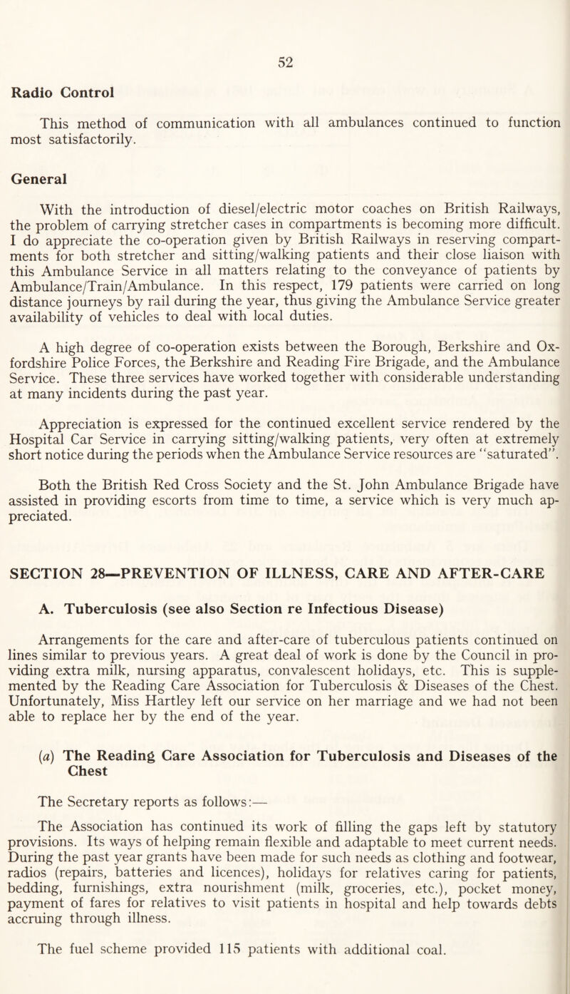 Radio Control This method of communication with all ambulances continued to function most satisfactorily. General With the introduction of diesel/electric motor coaches on British Railways, the problem of carrying stretcher cases in compartments is becoming more difficult. I do appreciate the co-operation given by British Railways in reserving compart¬ ments for both stretcher and sitting/walking patients and their close liaison with this Ambulance Service in all matters relating to the conveyance of patients by Ambulance/Train/Ambulance. In this respect, 179 patients were carried on long distance journeys by rail during the year, thus giving the Ambulance Service greater availability of vehicles to deal with local duties. A high degree of co-operation exists between the Borough, Berkshire and Ox¬ fordshire Police Forces, the Berkshire and Reading Fire Brigade, and the Ambulance Service. These three services have worked together with considerable understanding at many incidents during the past year. Appreciation is expressed for the continued excellent service rendered by the Hospital Car Service in carrying sitting/walking patients, very often at extremely short notice during the periods when the Ambulance Service resources are “saturated”. Both the British Red Cross Society and the St. John Ambulance Brigade have assisted in providing escorts from time to time, a service which is very much ap¬ preciated. SECTION 28—PREVENTION OF ILLNESS, CARE AND AFTER-CARE A. Tuberculosis (see also Section re Infectious Disease) Arrangements for the care and after-care of tuberculous patients continued on lines similar to previous years. A great deal of work is done by the Council in pro¬ viding extra milk, nursing apparatus, convalescent holidays, etc. This is supple¬ mented by the Reading Care Association for Tuberculosis & Diseases of the Chest. Unfortunately, Miss Hartley left our service on her marriage and we had not been able to replace her by the end of the year. (a) The Reading Care Association for Tuberculosis and Diseases of the Chest The Secretary reports as follows:— The Association has continued its work of filling the gaps left by statutory provisions. Its ways of helping remain flexible and adaptable to meet current needs. During the past year grants have been made for such needs as clothing and footwear, radios (repairs, batteries and licences), holidays for relatives caring for patients, bedding, furnishings, extra nourishment (milk, groceries, etc.), pocket money, payment of fares for relatives to visit patients in hospital and help towards debts accruing through illness. The fuel scheme provided 115 patients with additional coal.