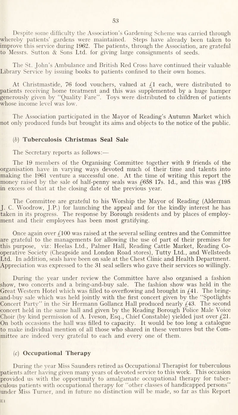 Despite some difficulty the Association’s Gardening Scheme was carried through whereby patients’ gardens were maintained. Steps have already been taken to improve this service during 1962. The patients, through the Association, are grateful to Messrs. Sutton & Sons Ltd. for giving large consignments of seeds. The St. John’s Ambulance and British Red Cross have continued their valuable Library Service by issuing books to patients confined to their own homes. At Christmastide, 76 food vouchers, valued at £1 each, were distributed to patients receiving home treatment and this was supplemented by a huge hamper generously given by “Quality Fare’’. Toys were distributed to children of patients whose income level was low. The Association participated in the Mayor of Reading’s Autumn Market which not only produced funds but brought its aims and objects to the notice of the public. (b) Tuberculosis Christmas Seal Sale The Secretary reports as follows:— The 19 members of the Organising Committee together with 9 friends of the organisation have in varying ways devoted much of their time and talents into making the 1961 venture a successful one. At the time of writing this report the money raised by the sale of half-penny seals was £658 17s. Id., and this was £195 in excess of that at the closing date of the previous year. The Committee are grateful to his Worship the Mayor of Reading (Alderman J. C. Woodrow, J.P.) for launching the appeal and for the kindly interest he has taken in its progress. The response by Borough residents and by places of employ¬ ment and their employees has been most gratifying. Once again over £100 was raised at the several selling centres and the Committee are grateful to the managements for allowing the use of part of their premises for this purpose, viz: Heelas Ltd., Palmer Hall, Reading Cattle Market, Reading Co¬ operative Society (Cheapside and London Road stores), Tutty Ltd., and Wellsteeds Ltd. In addition, seals have been on sale at the Chest Clinic and Health Department. Appreciation was expressed to the 31 seal sellers who gave their services so willingly. During the year under review the Committee have also organised a fashion show, two concerts and a bring-and-buy sale. The fashion show was held in the Great Western Hotel which was filled to overflowing and brought in £41. The bring- and-buy sale which was held jointly with the first concert given by the “Spotlights Concert Party” in the Sir Hermann Gollancz Hall produced nearly £43. The second concert held in the same hall and given by the Reading Borough Police Male Voice Choir (by kind permission of A. Iveson, Esq., Chief Constable) yielded just over £21. On both occasions the hall was filled to capacity. It would be too long a catalogue to make individual mention of all those who shared in these ventures but the Com¬ mittee are indeed very grateful to each and every one of them. (c) Occupational Therapy During the year Miss Saunders retired as Occupational Therapist for tuberculous patients after having given many years of devoted service to this work. This occasion provided us with the opportunity to amalgamate occupational therapy for tuber¬ culous patients with occupational therapy for “other classes of handicapped persons” under Miss Turner, and in future no distinction will be made, so far as this Report
