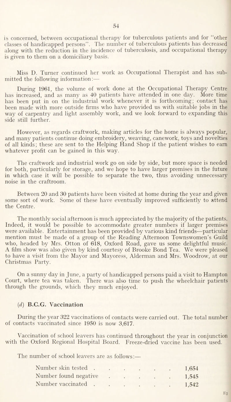 is concerned, between occupational therapy for tuberculous patients and for “other classes of handicapped persons. The number of tuberculous patients has decreased along with the reduction in the incidence of tuberculosis, and occupational therapy is given to them on a domiciliary basis. Miss D. Turner continued her work as Occupational Therapist and has sub¬ mitted the following information:— During 1961, the volume of work done at the Occupational Therapy Centre has increased, and as many as 40 patients have attended in one day. More time has been put in on the industrial work whenever it is forthcoming; contact has been made with more outside firms who have provided us with suitable jobs in the way of carpentry and light assembly work, and we look forward to expanding this side still further. However, as regards craftwork, making articles for the home is always popular, and many patients continue doing embroidery, weaving, canework, toys and novelties of all kinds; these are sent to the Helping Hand Shop if the patient wishes to earn whatever profit can be gained in this way. The craftwork and industrial work go on side by side, but more space is needed for both, particularly for storage, and we hope to have larger premises in the future in which case it will be possible to separate the two, thus avoiding unnecessary noise in the craftroom. Between 20 and 30 patients have been visited at home during the year and given some sort of work. Some of these have eventually improved sufficiently to attend the Centre. The monthly social afternoon is much appreciated by the majority of the patients. Indeed, it would be possible to accommodate greater numbers if larger premises were available. Entertainment has been provided by various kind friends—particular mention must be made of a group of the Reading Afternoon Townswomen’s Guild who, headed by Mrs. Otton of 618, Oxford Road, gave us some delightful music. A film show was also given by kind courtesy of Brooke Bond Tea. We were pleased to have a visit from the Mayor and Mayoress, Alderman and Mrs. Woodrow, at our Christmas Party. On a sunny day in June, a party of handicapped persons paid a visit to Hampton Court, where tea was taken. There was also time to push the wheelchair patients through the grounds, which they much enjoyed. (d) B.C.G. Vaccination During the year 322 vaccinations of contacts were carried out. The total number of contacts vaccinated since 1950 is now 3,617. Vaccination of school leavers has continued throughout the year in conjunction with the Oxford Regional Hospital Board. Freeze-dried vaccine has been used. The number of school leavers are as follows:— Number skin tested ...... 1,654 Number found negative ..... 1,545 Number vaccinated ...... 1,542 E2