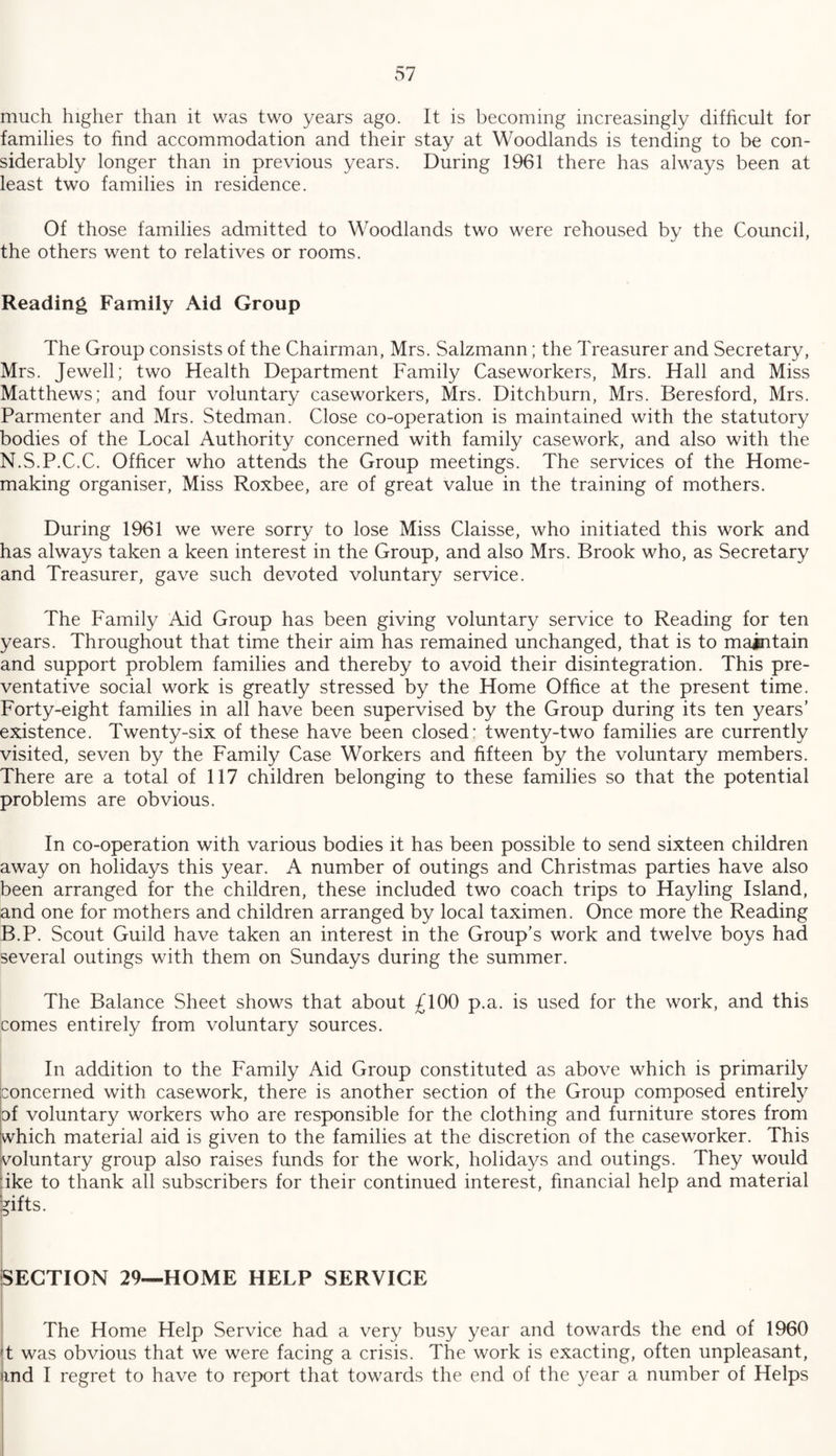 much higher than it was two years ago. It is becoming increasingly difficult for families to find accommodation and their stay at Woodlands is tending to be con¬ siderably longer than in previous years. During 1961 there has always been at least two families in residence. Of those families admitted to Woodlands two were rehoused by the Council, the others went to relatives or rooms. Reading Family Aid Group The Group consists of the Chairman, Mrs. Salzmann; the Treasurer and Secretary, Mrs. Jewell; two Health Department Family Caseworkers, Mrs. Hall and Miss Matthews; and four voluntary caseworkers, Mrs. Ditchburn, Mrs. Beresford, Mrs. Parmenter and Mrs. Stedman. Close co-operation is maintained with the statutory bodies of the Local Authority concerned with family casework, and also with the N.S.P.C.C. Officer who attends the Group meetings. The services of the Home¬ making organiser, Miss Roxbee, are of great value in the training of mothers. During 1961 we were sorry to lose Miss Claisse, who initiated this work and has always taken a keen interest in the Group, and also Mrs. Brook who, as Secretary and Treasurer, gave such devoted voluntary service. The Family Aid Group has been giving voluntary service to Reading for ten years. Throughout that time their aim has remained unchanged, that is to maintain and support problem families and thereby to avoid their disintegration. This pre¬ ventative social work is greatly stressed by the Home Office at the present time. Forty-eight families in all have been supervised by the Group during its ten years’ existence. Twenty-six of these have been closed: twenty-two families are currently visited, seven by the Family Case Workers and fifteen by the voluntary members. There are a total of 117 children belonging to these families so that the potential problems are obvious. In co-operation with various bodies it has been possible to send sixteen children away on holidays this year. A number of outings and Christmas parties have also been arranged for the children, these included two coach trips to Hayling Island, and one for mothers and children arranged by local taximen. Once more the Reading B.P. Scout Guild have taken an interest in the Group’s work and twelve boys had several outings with them on Sundays during the summer. The Balance Sheet shows that about £100 p.a. is used for the work, and this comes entirely from voluntary sources. In addition to the Family Aid Group constituted as above which is primarily concerned with casework, there is another section of the Group composed entirely of voluntary workers who are responsible for the clothing and furniture stores from which material aid is given to the families at the discretion of the caseworker. This voluntary group also raises funds for the work, holidays and outings. They would :ike to thank all subscribers for their continued interest, financial help and material gifts. SECTION 29—HOME HELP SERVICE The Home Help Service had a very busy year and towards the end of 1960 !t was obvious that we were facing a crisis. The work is exacting, often unpleasant, md I regret to have to report that towards the end of the year a number of Helps