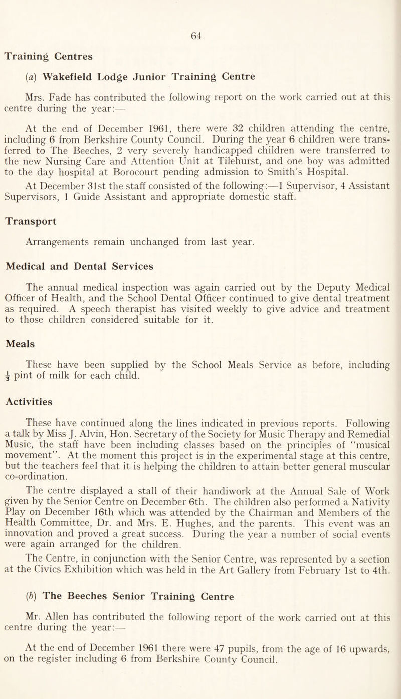 Training Centres (a) Wakefield Lodge Junior Training Centre Mrs. Fade has contributed the following report on the work carried out at this centre during the year:— At the end of December 1961, there were 32 children attending the centre, including 6 from Berkshire County Council. During the year 6 children were trans¬ ferred to The Beeches, 2 very severely handicapped children were transferred to the new Nursing Care and Attention Unit at Tilehurst, and one boy was admitted to the day hospital at Borocourt pending admission to Smith’s Hospital. At December 31st the staff consisted of the following:—1 Supervisor, 4 Assistant Supervisors, 1 Guide Assistant and appropriate domestic staff. Transport Arrangements remain unchanged from last year. Medical and Dental Services The annual medical inspection was again carried out by the Deputy Medical Officer of Health, and the School Dental Officer continued to give dental treatment as required. A speech therapist has visited weekly to give advice and treatment to those children considered suitable for it. Meals These have been supplied by the School Meals Service as before, including pint of milk for each child. Activities These have continued along the lines indicated in previous reports. Following a talk by Miss J. Alvin, Hon. Secretary of the Society for Music Therapy and Remedial Music, the staff have been including classes based on the principles of “musical movement’’. At the moment this project is in the experimental stage at this centre, but the teachers feel that it is helping the children to attain better general muscular co-ordination. The centre displayed a stall of their handiwork at the Annual Sale of Work given by the Senior Centre on December 6th. The children also performed a Nativity Play on December 16th which was attended by the Chairman and Members of the Health Committee, Dr. and Mrs. E. Hughes, and the parents. This event was an innovation and proved a great success. During the year a number of social events were again arranged for the children. The Centre, in conjunction with the Senior Centre, was represented by a section at the Civics Exhibition which was held in the Art Gallery from February 1st to 4th. (■b) The Beeches Senior Training Centre Mr. Allen has contributed the following report of the work carried out at this centre during the year:— At the end of December 1961 there were 47 pupils, from the age of 16 upwards, on the register including 6 from Berkshire County Council.