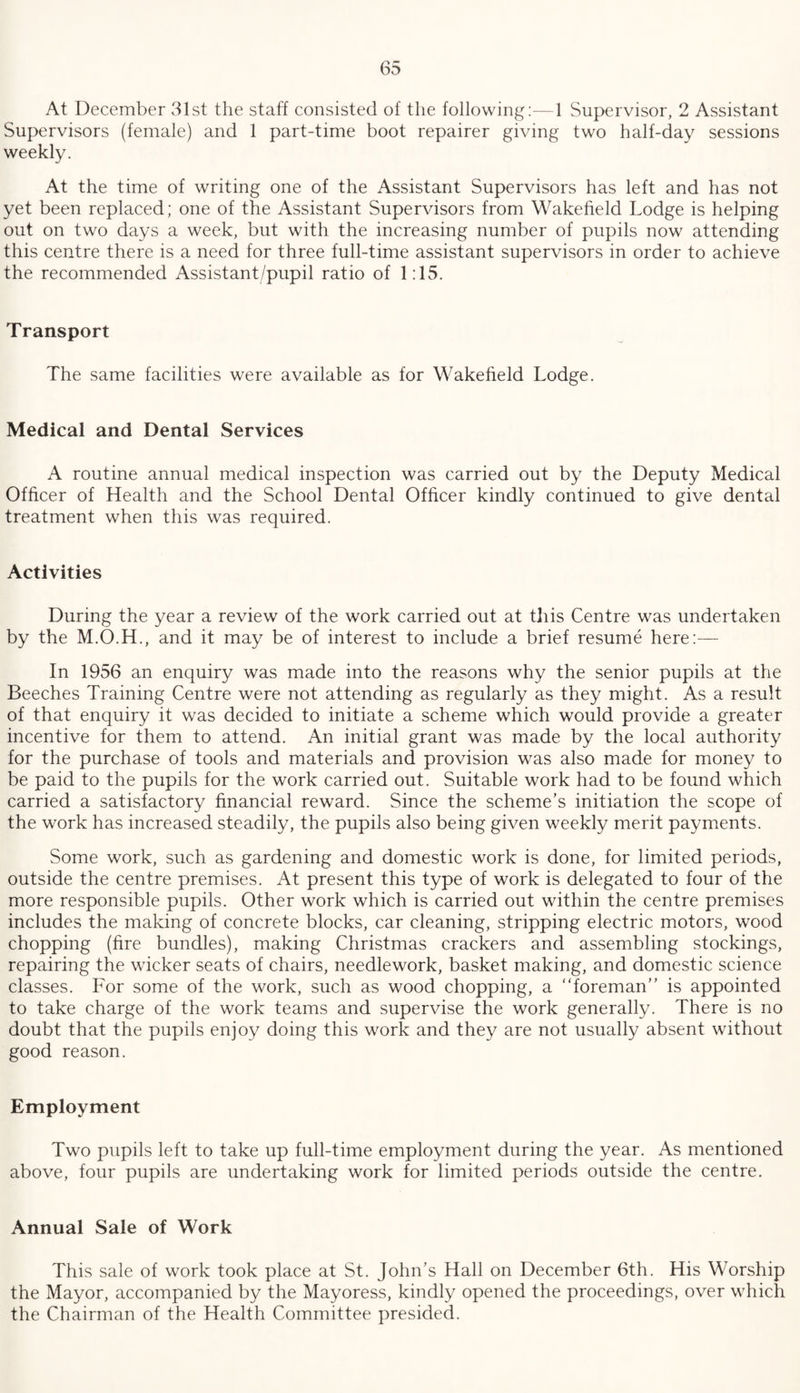 At December 31st the staff consisted of the following:—1 Supervisor, 2 Assistant Supervisors (female) and 1 part-time boot repairer giving two half-day sessions weekly. At the time of writing one of the Assistant Supervisors has left and has not yet been replaced; one of the Assistant Supervisors from Wakefield Lodge is helping out on two days a week, but with the increasing number of pupils now attending this centre there is a need for three full-time assistant supervisors in order to achieve the recommended Assistant/pupil ratio of 1:15. Transport The same facilities were available as for Wakefield Lodge. Medical and Dental Services A routine annual medical inspection was carried out by the Deputy Medical Officer of Health and the School Dental Officer kindly continued to give dental treatment when this was required. Activities During the year a review of the work carried out at this Centre was undertaken by the M.O.H., and it may be of interest to include a brief resume here:— In 1956 an enquiry was made into the reasons why the senior pupils at the Beeches Training Centre were not attending as regularly as they might. As a result of that enquiry it was decided to initiate a scheme which would provide a greater incentive for them to attend. An initial grant was made by the local authority for the purchase of tools and materials and provision was also made for money to be paid to the pupils for the work carried out. Suitable work had to be found which carried a satisfactory financial reward. Since the scheme's initiation the scope of the work has increased steadily, the pupils also being given weekly merit payments. Some work, such as gardening and domestic work is done, for limited periods, outside the centre premises. At present this type of work is delegated to four of the more responsible pupils. Other work which is carried out within the centre premises includes the making of concrete blocks, car cleaning, stripping electric motors, wood chopping (fire bundles), making Christmas crackers and assembling stockings, repairing the wicker seats of chairs, needlework, basket making, and domestic science classes. For some of the work, such as wood chopping, a “foreman” is appointed to take charge of the work teams and supervise the work generally. There is no doubt that the pupils enjoy doing this work and they are not usually absent without good reason. Employment Two pupils left to take up full-time employment during the year. As mentioned above, four pupils are undertaking work for limited periods outside the centre. Annual Sale of Work This sale of work took place at St. John’s Hall on December 6th. His Worship the Mayor, accompanied by the Mayoress, kindly opened the proceedings, over which the Chairman of the Health Committee presided.
