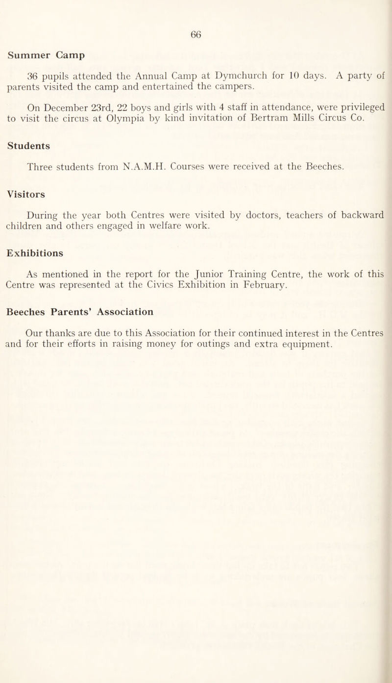Summer Camp 36 pupils attended the Annual Camp at Dymchurch for 10 days. A party of parents visited the camp and entertained the campers. On December 23rd, 22 boys and girls with 4 staff in attendance, were privileged to visit the circus at Olympia by kind invitation of Bertram Mills Circus Co. Students Three students from N.A.M.H. Courses were received at the Beeches. Visitors During the year both Centres were visited by doctors, teachers of backward children and others engaged in welfare work. Exhibitions As mentioned in the report for the Junior Training Centre, the work of this Centre was represented at the Civics Exhibition in February. Beeches Parents' Association Our thanks are due to this Association for their continued interest in the Centres and for their efforts in raising money for outings and extra equipment.