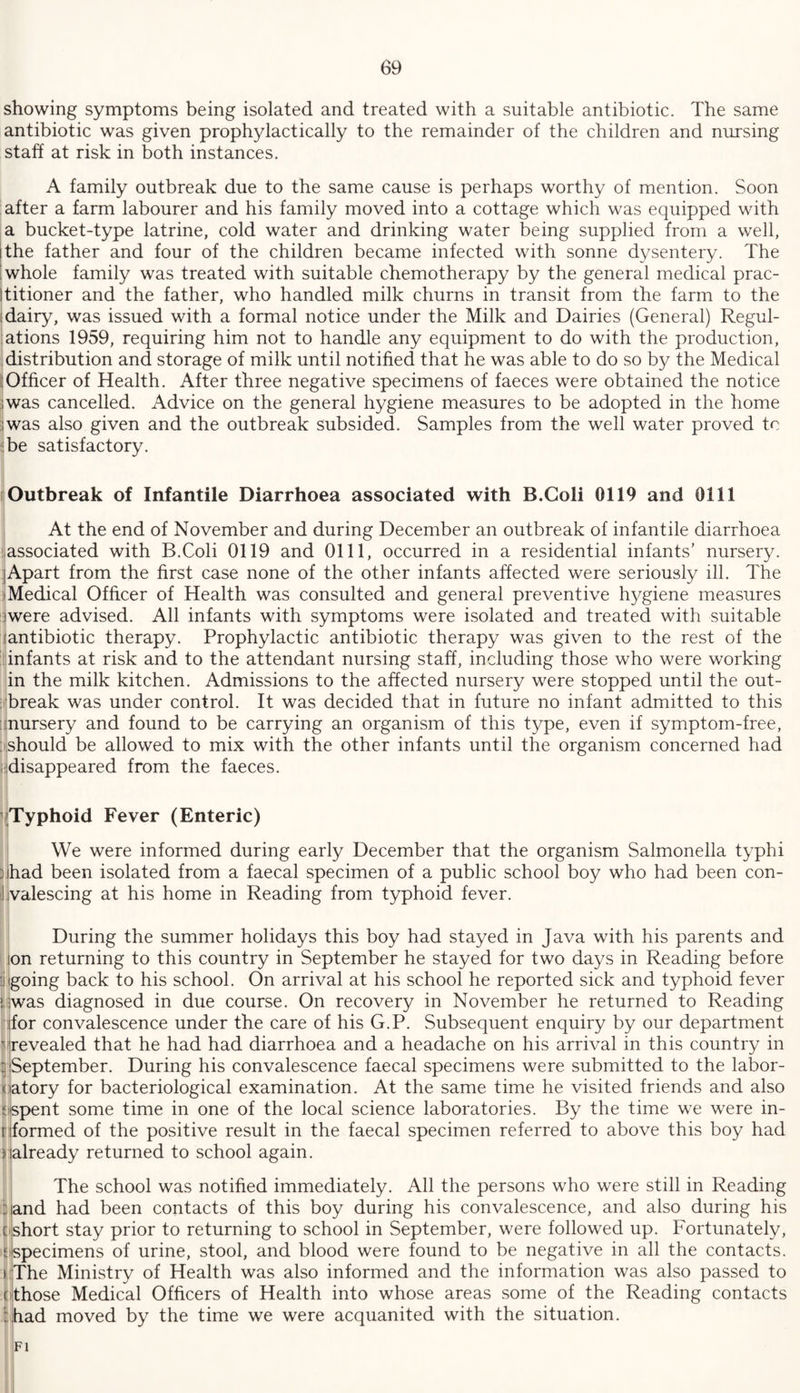 showing symptoms being isolated and treated with a suitable antibiotic. The same antibiotic was given prophylactically to the remainder of the children and nursing staff at risk in both instances. A family outbreak due to the same cause is perhaps worthy of mention. Soon after a farm labourer and his family moved into a cottage which was equipped with a bucket-type latrine, cold water and drinking water being supplied from a well, i the father and four of the children became infected with sonne dysentery. The | whole family was treated with suitable chemotherapy by the general medical prac¬ titioner and the father, who handled milk churns in transit from the farm to the idairy, was issued with a formal notice under the Milk and Dairies (General) Regul¬ ations 1959, requiring him not to handle any equipment to do with the production, distribution and storage of milk until notified that he was able to do so by the Medical Officer of Health. After three negative specimens of faeces were obtained the notice iwas cancelled. Advice on the general hygiene measures to be adopted in the home iwas also given and the outbreak subsided. Samples from the well water proved to be satisfactory. Outbreak of Infantile Diarrhoea associated with B.Goli 0119 and 0111 At the end of November and during December an outbreak of infantile diarrhoea associated with B.Coli 0119 and 0111, occurred in a residential infants’ nursery. Apart from the first case none of the other infants affected were seriously ill. The Medical Officer of Health was consulted and general preventive hygiene measures were advised. All infants with symptoms were isolated and treated with suitable antibiotic therapy. Prophylactic antibiotic therapy was given to the rest of the infants at risk and to the attendant nursing staff, including those who were working in the milk kitchen. Admissions to the affected nursery were stopped until the out¬ break was under control. It was decided that in future no infant admitted to this nursery and found to be carrying an organism of this type, even if symptom-free, should be allowed to mix with the other infants until the organism concerned had disappeared from the faeces. Typhoid Fever (Enteric) We were informed during early December that the organism Salmonella typhi ; had been isolated from a faecal specimen of a public school boy who had been con- il valescing at his home in Reading from typhoid fever. During the summer holidays this boy had stayed in Java with his parents and on returning to this country in September he stayed for two days in Reading before going back to his school. On arrival at his school he reported sick and typhoid fever iirwas diagnosed in due course. On recovery in November he returned to Reading ifor convalescence under the care of his G.P. Subsequent enquiry by our department revealed that he had had diarrhoea and a headache on his arrival in this country in ; September. During his convalescence faecal specimens were submitted to the labor- ciatory for bacteriological examination. At the same time he visited friends and also [‘spent some time in one of the local science laboratories. By the time we were in- [ formed of the positive result in the faecal specimen referred to above this boy had ^already returned to school again. The school was notified immediately. All the persons who were still in Reading : and had been contacts of this boy during his convalescence, and also during his [ short stay prior to returning to school in September, were followed up. Fortunately, ['specimens of urine, stool, and blood were found to be negative in all the contacts. >:The Ministry of Health was also informed and the information was also passed to ( those Medical Officers of Health into whose areas some of the Reading contacts Shad moved by the time we were acquanited with the situation. FI