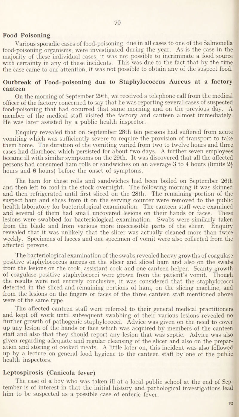 Food Poisoning Various sporadic cases of food-poisoning, due in all cases to one of the Salmonella food-poisoning organisms, were investigated during the year. As is the case in the majority of these individual cases, it was not possible to incriminate a food source with certainty in any of these incidents. This was due to the fact that by the time the case came to our attention, it was not possible to obtain any of the suspect food. Outbreak of Food-poisoning due to Staphylococcus Aureus at a factory canteen On the morning of September 29th, we received a telephone call from the medical officer of the factory concerned to say that he was reporting several cases of suspected food-poisoning that had occurred that same morning and on the previous day. A member of the medical staff visited the factory and canteen almost immediately. He was later assisted by a public health inspector. Enquiry revealed that on September 28th ten persons had suffered from acute vomiting which was sufficiently severe to require the provision of transport to take them home. The duration of the vomiting varied from two to twelve hours and three cases had diarrhoea which persisted for about two days. A further seven employees became ill with similar symptoms on the 29th. It was discovered that all the affected persons had consumed ham rolls or sandwiches on an average 3 to 4 hours (limits 2\ hours and 6 hours) before the onset of symptoms. The ham for these rolls and sandwiches had been boiled on September 26th and then left to cool in the stock overnight. The following morning it was skinned and then refrigerated until first sliced on the 28th. The remaining portion of the suspect ham and slices from it on the serving counter were removed to the public health laboratory for bacteriological examination. The canteen staff were examined and several of them had small uncovered lesions on their hands or faces. These lesions were swabbed for bacteriological examination. Swabs were similarly taken from the blade and from various more inaccessible parts of the sheer. Enquiry revealed that it was unlikely that the sheer was actually cleaned more than twice weekly. Specimens of faeces and one specimen of vomit were also collected from the affected persons. The bacteriological examination of the swabs revealed heavy growths of coagulase positive staphylococcus aureus on the sheer and sliced ham and also on the swabs from the lesions on the cook, assistant cook and one canteen helper. Scanty growth of coagulase positive staphylococci were grown from the patient’s vomit. Though the results were not entirely conclusive, it was considered that the staphylococci detected in the sliced and remaining portions of ham, on the slicing machine, and from the lesions on the fingers or faces of the three canteen staff mentioned above were of the same type. The affected canteen staff were referred to their general medical practitioners and kept off work until subsequent swabbing of their various lesions revealed no further growth of pathogenic staphylococci. Advice was given on the need to cover up any lesion of the hands or face which was acquired by members of the canteen staff and also that they should report any lesion that was septic. Advice was also given regarding adequate and regular cleansing of the sheer and also on the prepar¬ ation and storing of cooked meats. A little later on, this incident was also followed up by a lecture on general food hygiene to the canteen staff by one of the public health inspectors. Leptospirosis (Canicola fever) The case of a boy who was taken ill at a local public school at the end of Sep¬ tember is of interest in that the initial history and pathological investigations lead him to be suspected as a possible case of enteric fever. F2
