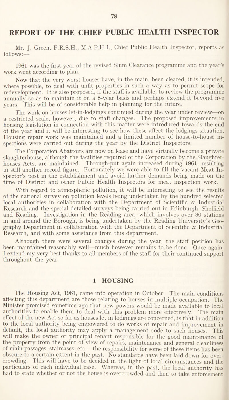 REPORT OF THE CHIEF PUBLIC HEALTH INSPECTOR Mr. J. Green, F.R.S.H., M.A.P.H.I., Chief Public Health Inspector, reports as follows:— 1961 was the first year of the revised Slum Clearance programme and the year’s work went according to plan. Now that the very worst houses have, in the main, been cleared, it is intended, where possible, to deal with unfit properties in such a way as to permit scope for redevelopment. It is also proposed, if the staff is available, to review the programme annually so as to maintain it on a 5-year basis and perhaps extend it beyond five years. This will be of considerable help in planning for the future. The work on houses let-in-lodgings continued during the year under review—on a restricted scale, however, due to staff changes. The proposed improvements in housing legislation in connection with this matter were introduced towards the end of the year and it will be interesting to see how these affect the lodgings situation. Housing repair work was maintained and a limited number of house-to-house in¬ spections were carried out during the year by the District Inspectors. The Corporation Abattoirs are now on lease and have virtually become a private slaughterhouse, although the facilities required of the Corporation by the Slaughter¬ houses Acts, are maintained. Through-put again increased during 1961, resulting in still another record figure. Fortunately we were able to fill the vacant Meat In¬ spector’s post in the establishment and avoid further demands being made on the time of District and other Public Health Inspectors for meat inspection work. With regard to atmospheric pollution, it will be interesting to see the results of the national survey on pollution levels being undertaken by the hundred selected local authorities in collaboration with the Department of Scientific & Industrial Research and the special detailed surveys being carried out in Edinburgh, Sheffield and Reading. Investigation in the Reading area, which involves over 30 stations in and around the Borough, is being undertaken by the Reading University’s Geo¬ graphy Department in collaboration with the Department of Scientific & Industrial Research, and with some assistance from this department. Although there were several changes during the year, the staff position has been maintained reasonably well—much however remains to be done. Once again, I extend my very best thanks to all members of the staff for their continued support throughout the year. 1 HOUSING The Housing Act, 1961, came into operation in October. The main conditions affecting this department are those relating to houses in multiple occupation. The Minister promised sometime ago that new powers would be made available to local authorities to enable them to deal with this problem more effectively. The main effect of the new Act so far as houses let in lodgings are concerned, is that in addition to the local authority being empowered to do works of repair and improvement in default, the local authority may apply a management code to such houses. This will make the owner or principal tenant responsible for the good maintenance of the property from the point of view of repairs, maintenance and general cleanliness of main passages, staircases, etc.—the responsibility for some of these items has been obscure to a certain extent in the past. No standards have been laid down for over¬ crowding. This will have to be decided in the light of local circumstances and the particulars of each individual case. Whereas, in the past, the local authority has had to state whether or not the house is overcrowded and then to take enforcement