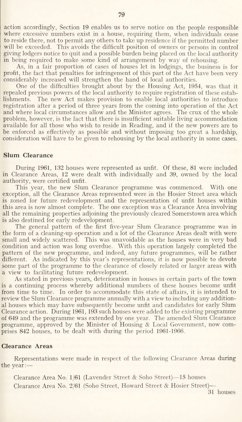 action accordingly, Section 19 enables us to serve notice on the people responsible where excessive numbers exist in a house, requiring them, when individuals cease to reside there, not to permit any others to take up residence if the permitted number will be exceeded. This avoids the difficult position of owners or persons in control giving lodgers notice to quit and a possible burden being placed on the local authority in being required to make some kind of arrangement by way of rehousing. As, in a fair proportion of cases of houses let in lodgings, the business is for profit, the fact that penalties for infringement of this part of the Act have been very considerably increased will strengthen the hand of local authorities. One of the difficulties brought about by the Housing Act, 1954, was that it repealed previous powers of the local authority to require registration of these estab¬ lishments. The new Act makes provision to enable local authorities to introduce registration after a period of three years from the coming into operation of the Act and where local circumstances allow and the Minister agrees. The crux of the whole problem, however, is the fact that there is insufficient suitable living accommodation available for all those who wish to reside in Reading, and if the new powers are to be enforced as effectively as possible and without imposing too great a hardship, consideration will have to be given to rehousing by the local authority in some cases. Slum Clearance During 1961, 132 houses were represented as unfit. Of these, 81 were included in Clearance Areas, 12 were dealt with individually and 39, owned by the local authority, were certified unfit. This year, the new Slum Clearance programme was commenced. With one exception, all the Clearance Areas represented were in the Hosier Street area which is zoned for future redevelopment and the representation of unfit houses within this area is now almost complete. The one exception was a Clearance Area involving all the remaining properties adjoining the previously cleared Somerstown area which is also destined for early redevelopment. The general pattern of the first five-year Slum Clearance programme was in the form of a cleaning-up operation and a lot of the Clearance Areas dealt with were small and widely scattered. This was unavoidable as the houses were in very bad condition and action was long overdue. With this operation largely completed the pattern of the new programme, and indeed, any future programmes, will be rather different. As indicated by this year’s representations, it is now possible to devote some part of the programme to the clearance of closely related or larger areas with a view to facilitating future redevelopment. As stated in previous years, deterioration in houses in certain parts of the town is a continuing process whereby additional numbers of these houses become unfit from time to time. In order to accommodate this state of affairs, it is intended to review the Slum Clearance programme annually with a view to including any addition¬ al houses which may have subsequently become unfit and candidates for early Slum Clearance action. During 1961, 193 such houses were added to the existing programme of 649 and the programme was extended by one year. The amended Slum Clearance programme, approved by the Minister of Housing & Tocal Government, now com¬ prises 842 houses, to be dealt with during the period 1961-1966. Clearance Areas Representations were made in respect of the following Clearance Areas during the year:— Clearance Area No. 1/61 (Lavender Street & Soho Street)—15 houses Clearance Area No. 2/61 (Soho Street, Howard Street & Hosier Street)-— 31 houses