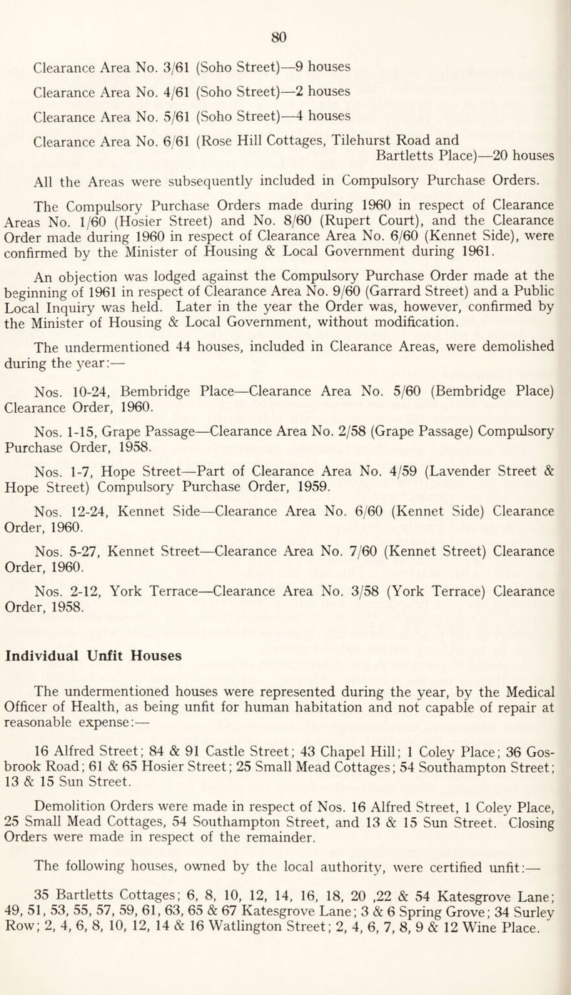 Clearance Area No. 3/61 (Soho Street)—9 houses Clearance Area No. 4/61 (Soho Street)—2 houses Clearance Area No. 5/61 (Soho Street)—4 houses Clearance Area No. 6/61 (Rose Hill Cottages, Tilehurst Road and Bartletts Place)—20 houses All the Areas were subsequently included in Compulsory Purchase Orders. The Compulsory Purchase Orders made during 1960 in respect of Clearance Areas No. 1/60 (Hosier Street) and No. 8/60 (Rupert Court), and the Clearance Order made during 1960 in respect of Clearance Area No. 6/60 (Rennet Side), were confirmed by the Minister of Housing & Local Government during 1961. An objection was lodged against the Compulsory Purchase Order made at the beginning of 1961 in respect of Clearance Area No. 9/60 (Garrard Street) and a Public Local Inquiry was held. Later in the year the Order was, however, confirmed by the Minister of Housing & Local Government, without modification. The undermentioned 44 houses, included in Clearance Areas, were demolished during the year:— Nos. 10-24, Bembridge Place—Clearance Area No. 5/60 (Bembridge Place) Clearance Order, 1960. Nos. 1-15, Grape Passage—Clearance Area No. 2/58 (Grape Passage) Compulsory Purchase Order, 1958. Nos. 1-7, Hope Street—Part of Clearance Area No. 4/59 (Lavender Street & Hope Street) Compulsory Purchase Order, 1959. Nos. 12-24, Rennet Side—Clearance Area No. 6/60 (Rennet Side) Clearance Order, 1960. Nos. 5-27, Rennet Street—Clearance Area No. 7/60 (Rennet Street) Clearance Order, 1960. Nos. 2-12, York Terrace—Clearance Area No. 3/58 (York Terrace) Clearance Order, 1958. Individual Unfit Houses The undermentioned houses were represented during the year, by the Medical Officer of Health, as being unfit for human habitation and not capable of repair at reasonable expense:— 16 Alfred Street; 84 & 91 Castle Street; 43 Chapel Hill; 1 Coley Place; 36 Gos- brook Road; 61 & 65 Hosier Street; 25 Small Mead Cottages; 54 Southampton Street; 13 & 15 Sun Street. Demolition Orders were made in respect of Nos. 16 Alfred Street, 1 Coley Place, 25 Small Mead Cottages, 54 Southampton Street, and 13 & 15 Sun Street. Closing Orders were made in respect of the remainder. The following houses, owned by the local authority, were certified unfit:— 35 Bartletts Cottages; 6, 8, 10, 12, 14, 16, 18, 20 ,22 & 54 Ratesgrove Lane; 49, 51, 53, 55, 57, 59, 61, 63, 65 & 67 Ratesgrove Lane; 3 & 6 Spring Grove; 34 Surley Row; 2, 4, 6, 8, 10, 12, 14 & 16 Watlington Street; 2, 4, 6, 7, 8, 9 & 12 Wine Place. '