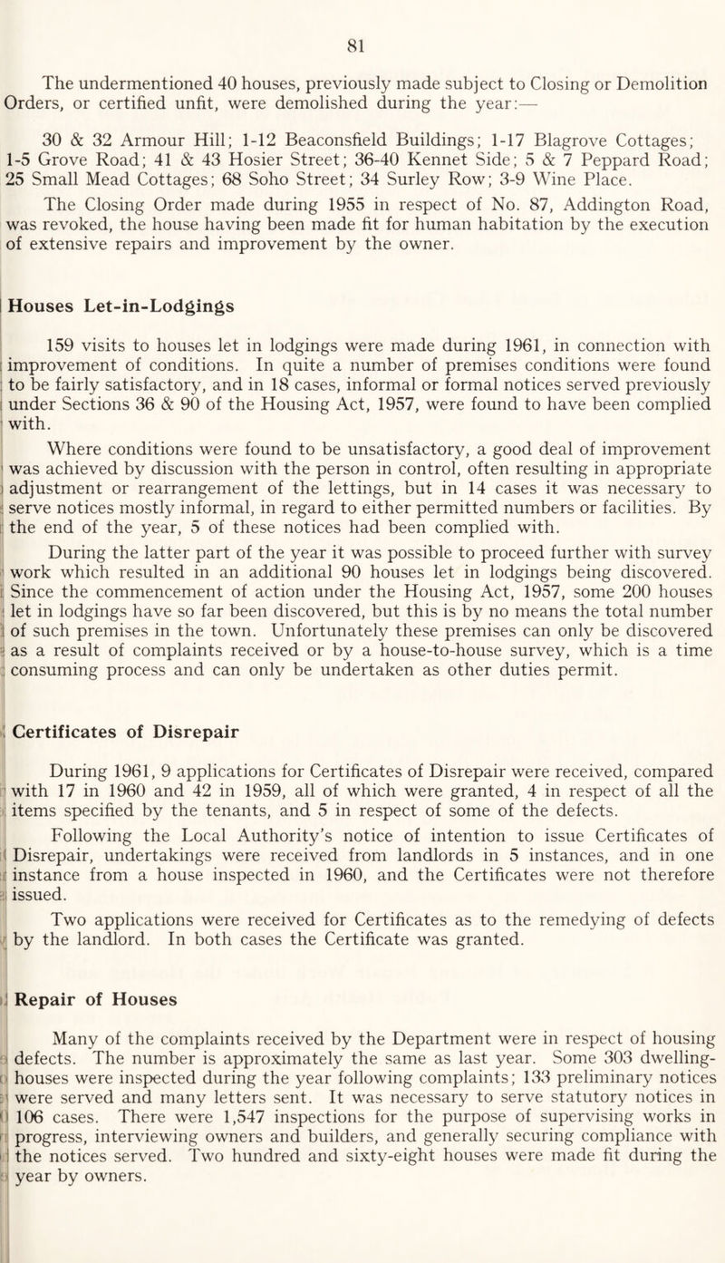 The undermentioned 40 houses, previously made subject to Closing or Demolition Orders, or certified unfit, were demolished during the year:— 30 & 32 Armour Hill; 1-12 Beaconsfield Buildings; 1-17 Blagrove Cottages; 1-5 Grove Road; 41 & 43 Hosier Street; 36-40 Rennet Side; 5 & 7 Peppard Road; 25 Small Mead Cottages; 68 Soho Street; 34 Surley Row; 3-9 Wine Place. The Closing Order made during 1955 in respect of No. 87, Addington Road, was revoked, the house having been made fit for human habitation by the execution of extensive repairs and improvement by the owner. I Houses Let-in-Lodgings 159 visits to houses let in lodgings were made during 1961, in connection with : improvement of conditions. In quite a number of premises conditions were found : to be fairly satisfactory, and in 18 cases, informal or formal notices served previously I under Sections 36 & 90 of the Housing Act, 1957, were found to have been complied ' with. Where conditions were found to be unsatisfactory, a good deal of improvement i was achieved by discussion with the person in control, often resulting in appropriate i adjustment or rearrangement of the lettings, but in 14 cases it was necessary to : serve notices mostly informal, in regard to either permitted numbers or facilities. By the end of the year, 5 of these notices had been complied with. During the latter part of the year it was possible to proceed further with survey j work which resulted in an additional 90 houses let in lodgings being discovered, i Since the commencement of action under the Housing Act, 1957, some 200 houses let in lodgings have so far been discovered, but this is by no means the total number of such premises in the town. Unfortunately these premises can only be discovered as a result of complaints received or by a house-to-house survey, which is a time consuming process and can only be undertaken as other duties permit. Certificates of Disrepair During 1961, 9 applications for Certificates of Disrepair were received, compared ’with 17 in 1960 and 42 in 1959, all of which were granted, 4 in respect of all the items specified by the tenants, and 5 in respect of some of the defects. Following the Local Authority’s notice of intention to issue Certificates of Disrepair, undertakings were received from landlords in 5 instances, and in one !i instance from a house inspected in 1960, and the Certificates were not therefore i issued. Two applications were received for Certificates as to the remedying of defects by the landlord. In both cases the Certificate was granted. ! Repair of Houses Many of the complaints received by the Department were in respect of housing ! defects. The number is approximately the same as last year. Some 303 dwelling- cij houses were inspected during the year following complaints; 133 preliminary notices s| were served and many letters sent. It was necessary to serve statutory notices in ( 106 cases. There were 1,547 inspections for the purpose of supervising works in n! progress, interviewing owners and builders, and generally securing compliance with i! the notices served. Two hundred and sixty-eight houses were made fit during the b| year by owners.