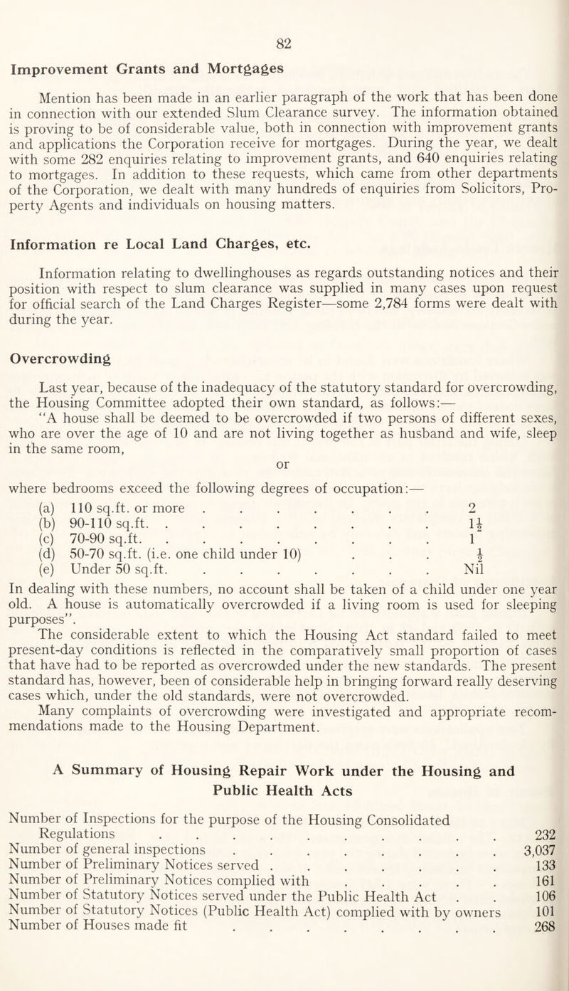 Improvement Grants and Mortgages Mention has been made in an earlier paragraph of the work that has been done in connection with our extended Slum Clearance survey. The information obtained is proving to be of considerable value, both in connection with improvement grants and applications the Corporation receive for mortgages. During the year, we dealt with some 282 enquiries relating to improvement grants, and 640 enquiries relating to mortgages. In addition to these requests, which came from other departments of the Corporation, we dealt with many hundreds of enquiries from Solicitors, Pro¬ perty Agents and individuals on housing matters. Information re Local Land Charges, etc. Information relating to dwellinghouses as regards outstanding notices and their position with respect to slum clearance was supplied in many cases upon request for official search of the Land Charges Register—some 2,784 forms were dealt with during the year. Overcrowding Last year, because of the inadequacy of the statutory standard for overcrowding, the Housing Committee adopted their own standard, as follows:— “A house shall be deemed to be overcrowded if two persons of different sexes, who are over the age of 10 and are not living together as husband and wife, sleep in the same room, or where bedrooms exceed the following degrees of occupation:— (a) 110 sq.ft, or more ....... 2 (b) 90-110 sq.ft. ........ \\ (c) 70-90 sq.ft. ........ 1 (d) 50-70 sq.ft, (i.e. one child under 10) ... 4 (e) Under 50 sq.ft. ....... Nil In dealing with these numbers, no account shall be taken of a child under one year old. A house is automatically overcrowded if a living room is used for sleeping purposes”. The considerable extent to which the Housing Act standard failed to meet present-day conditions is reflected in the comparatively small proportion of cases that have had to be reported as overcrowded under the new standards. The present standard has, however, been of considerable help in bringing forward really deserving cases which, under the old standards, were not overcrowded. Many complaints of overcrowding were investigated and appropriate recom¬ mendations made to the Housing Department. A Summary of Housing Repair Work under the Housing and Public Health Acts Number of Inspections for the purpose of the Housing Consolidated Regulations.232 Number of general inspections ........ 3,037 Number of Preliminary Notices served ....... 133 Number of Preliminary Notices complied with.161 Number of Statutory Notices served under the Public Health Act . . 106 Number of Statutory Notices (Public Health Act) complied with by owners 101 Number of Houses made fit . . . . . . . 268