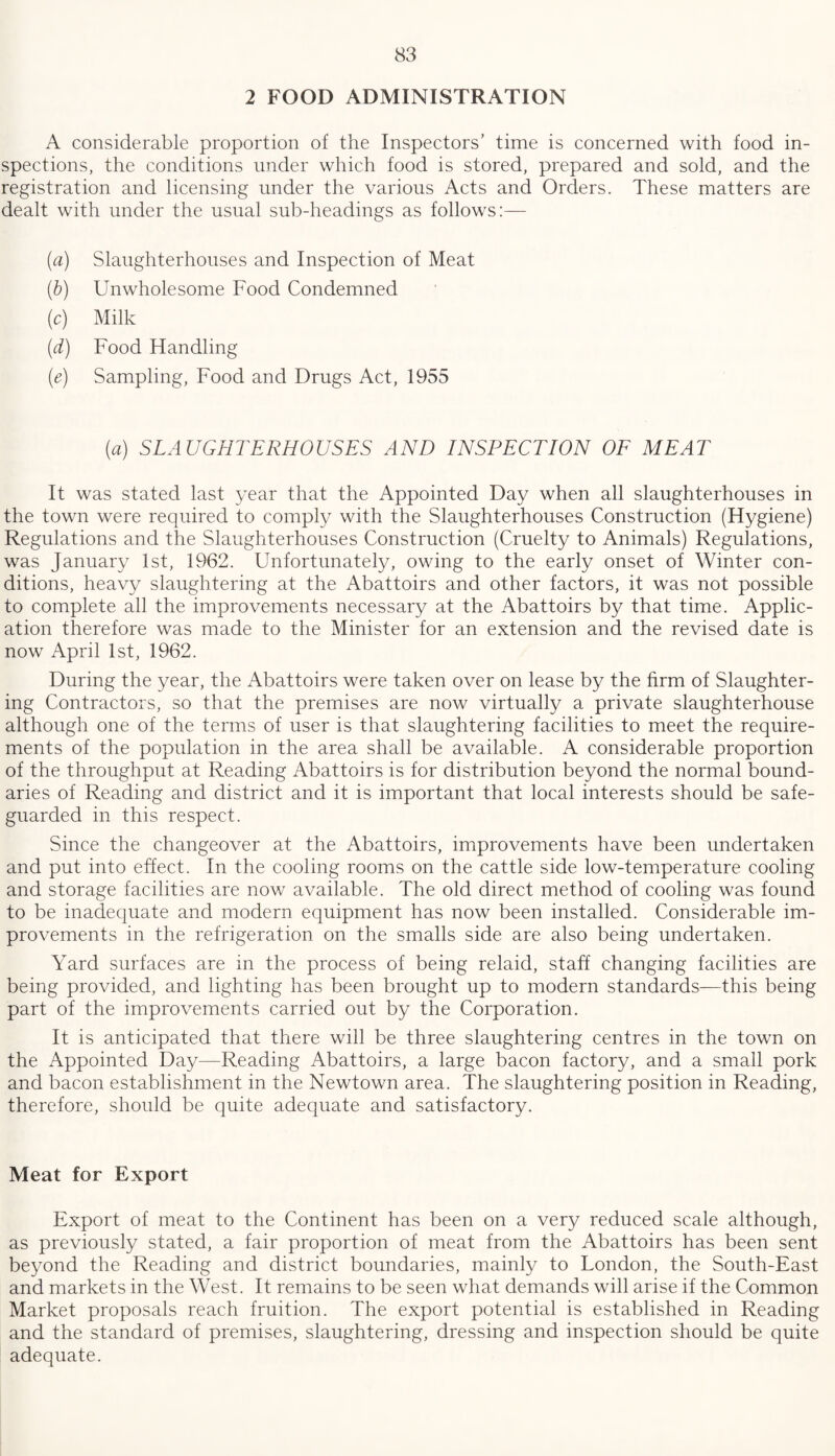 2 FOOD ADMINISTRATION A considerable proportion of the Inspectors’ time is concerned with food in¬ spections, the conditions under which food is stored, prepared and sold, and the registration and licensing under the various Acts and Orders. These matters are dealt with under the usual sub-headings as follows:— (a) Slaughterhouses and Inspection of Meat (b) Unwholesome Food Condemned (c) Milk (d) Food Handling (e) Sampling, Food and Drugs Act, 1955 (a) SLAUGHTERHOUSES AND INSPECTION OF MEAT It was stated last year that the Appointed Day when all slaughterhouses in the town were required to comply with the Slaughterhouses Construction (Hygiene) Regulations and the Slaughterhouses Construction (Cruelty to Animals) Regulations, was January 1st, 1962. Unfortunately, owing to the early onset of Winter con¬ ditions, heavy slaughtering at the Abattoirs and other factors, it was not possible to complete all the improvements necessary at the Abattoirs by that time. Applic¬ ation therefore was made to the Minister for an extension and the revised date is now April 1st, 1962. During the year, the Abattoirs were taken over on lease by the firm of Slaughter¬ ing Contractors, so that the premises are now virtually a private slaughterhouse although one of the terms of user is that slaughtering facilities to meet the require¬ ments of the population in the area shall be available. A considerable proportion of the throughput at Reading Abattoirs is for distribution beyond the normal bound¬ aries of Reading and district and it is important that local interests should be safe¬ guarded in this respect. Since the changeover at the Abattoirs, improvements have been undertaken and put into effect. In the cooling rooms on the cattle side low-temperature cooling and storage facilities are now available. The old direct method of cooling was found to be inadequate and modern equipment has now been installed. Considerable im¬ provements in the refrigeration on the smalls side are also being undertaken. Yard surfaces are in the process of being relaid, staff changing facilities are being provided, and lighting has been brought up to modern standards—this being part of the improvements carried out by the Corporation. It is anticipated that there will be three slaughtering centres in the town on the Appointed Day—Reading Abattoirs, a large bacon factory, and a small pork and bacon establishment in the Newtown area. The slaughtering position in Reading, therefore, should be quite adequate and satisfactory. Meat for Export Export of meat to the Continent has been on a very reduced scale although, as previously stated, a fair proportion of meat from the Abattoirs has been sent beyond the Reading and district boundaries, mainly to London, the South-East and markets in the West. It remains to be seen what demands will arise if the Common Market proposals reach fruition. The export potential is established in Reading and the standard of premises, slaughtering, dressing and inspection should be quite adequate.