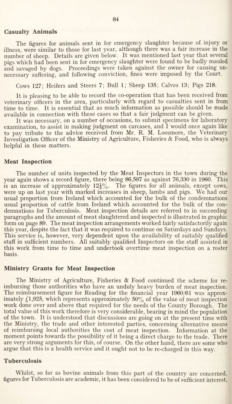 Casualty Animals The figures for animals sent in for emergency slaughter because of injury or illness, were similar to those for last year, although there was a fair increase in the number of sheep. Details are given below. It was mentioned last year that several pigs which had been sent in for emergency slaughter were found to be badly mauled and savaged by dogs. Proceedings were taken against the owner for causing un¬ necessary suffering, and following conviction, fines were imposed by the Court. Cows 127; Heifers and Steers 7; Bull 1; Sheep 135; Calves 13; Pigs 218. It is pleasing to be able to record the co-operation that has been received from veterinary officers in the area, particularly with regard to casualties sent in from time to time. It is essential that as much information as possible should be made available in connection with these cases so that a fair judgment can be given. It was necessary, on a number of occasions, to submit specimens for laboratory examination, to assist in making judgment on carcases, and I would once again like to pay tribute to the advice received from Mr. R. M. Loosmore, the Veterinary Investigation Officer of the Ministry of Agriculture, Fisheries & Food, who is always helpful in these matters. Meat Inspection The number of units inspected by the Meat Inspectors in the town during the year again shows a record figure, there being 86,597 as against 76,330 in 1960. This is an increase of approximately 12J%. The figures for all animals, except cows, were up on last year with marked increases in sheep, lambs and pigs. We had our usual proportion from Ireland which accounted for the bulk of the condemnations usual proportion of cattle from Ireland which accounted for the bulk of the con¬ demnations for Tuberculosis. Meat inspection details are referred to in succeeding paragraphs and the amount of meat slaughtered and inspected is illustrated in graphic form on page 89. The meat inspection arrangements worked fairly satisfactorily again this year, despite the fact that it was required to continue on Saturdays and Sundays. This service is, however, very dependent upon the availability of suitably qualified staff in sufficient numbers. All suitably qualified Inspectors on the staff assisted in this work from time to time and undertook overtime meat inspection on a roster basis. Ministry Grants for Meat Inspection The Ministry of Agriculture, Fisheries & Food continued the scheme for re¬ imbursing those authorities who have an unduly heavy burden of meat inspection. The reimbursement figure for Reading for the financial year 1960/61 was approx¬ imately £1,925, which represents approximately 50% of the value of meat inspection work done over and above that required for the needs of the County Borough. The total value of this work therefore is very considerable, bearing in mind the population of the town. It is understood that discussions are going on at the present time with the Ministry, the trade and other interested parties, concerning alternative means of reimbursing local authorities the cost of meat inspection. Information at the moment points towards the possibility of it being a direct charge to the trade. There are very strong arguments for this, of course. On the other hand, there are some who argue that this is a health service and it ought not to be re-charged in this way. Tuberculosis Whilst, so far as bovine animals from this part of the country are concerned, figures for Tuberculosis are academic, it has been considered to be of sufficient interest,