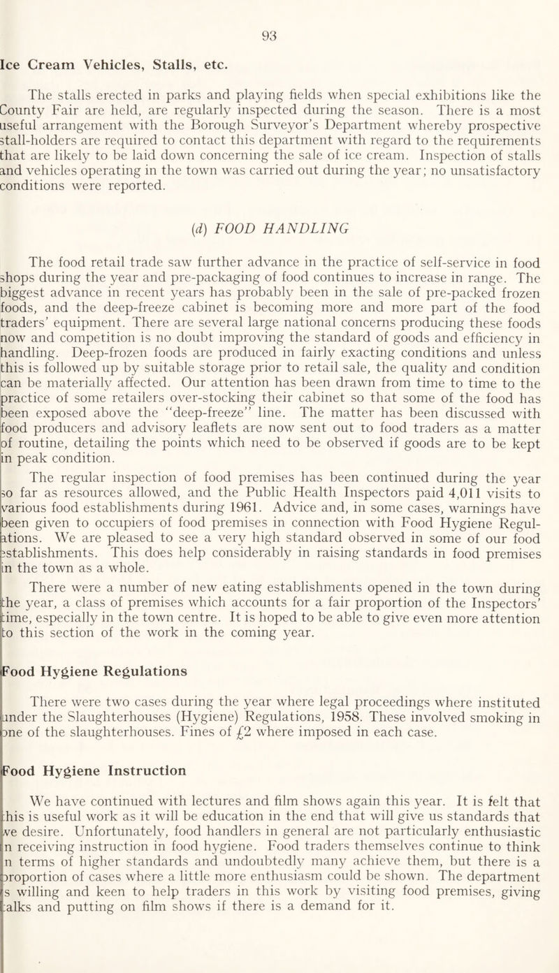 Ice Cream Vehicles, Stalls, etc. The stalls erected in parks and playing fields when special exhibitions like the County Fair are held, are regularly inspected during the season. There is a most useful arrangement with the Borough Surveyor’s Department whereby prospective stall-holders are required to contact this department with regard to the requirements that are likely to be laid down concerning the sale of ice cream. Inspection of stalls and vehicles operating in the town was carried out during the year; no unsatisfactory conditions were reported. (d) FOOD HANDLING The food retail trade saw further advance in the practice of self-service in food shops during the year and pre-packaging of food continues to increase in range. The biggest advance in recent years has probably been in the sale of pre-packed frozen foods, and the deep-freeze cabinet is becoming more and more part of the food traders’ equipment. There are several large national concerns producing these foods now and competition is no doubt improving the standard of goods and efficiency in handling. Deep-frozen foods are produced in fairly exacting conditions and unless this is followed up by suitable storage prior to retail sale, the quality and condition can be materially affected. Our attention has been drawn from time to time to the practice of some retailers over-stocking their cabinet so that some of the food has been exposed above the deep-freeze” line. The matter has been discussed with food producers and advisory leaflets are now sent out to food traders as a matter of routine, detailing the points which need to be observed if goods are to be kept in peak condition. The regular inspection of food premises has been continued during the year 30 far as resources allowed, and the Public Health Inspectors paid 4,011 visits to various food establishments during 1961. Advice and, in some cases, warnings have been given to occupiers of food premises in connection with Food Hygiene Regul¬ ations. We are pleased to see a very high standard observed in some of our food Establishments. This does help considerably in raising standards in food premises in the town as a whole. There were a number of new eating establishments opened in the town during the year, a class of premises which accounts for a fair proportion of the Inspectors’ time, especially in the town centre. It is hoped to be able to give even more attention to this section of the work in the coming year. iFood Hygiene Regulations There were two cases during the year where legal proceedings where instituted under the Slaughterhouses (Hygiene) Regulations, 1958. These involved smoking in une of the slaughterhouses. Fines of £2 where imposed in each case. Food Hygiene Instruction We have continued with lectures and film shows again this year. It is felt that :his is useful work as it will be education in the end that will give us standards that ve desire. Unfortunately, food handlers in general are not particularly enthusiastic n receiving instruction in food hygiene. Food traders themselves continue to think n terms of higher standards and undoubtedly many achieve them, but there is a uroportion of cases where a little more enthusiasm could be shown. The department s willing and keen to help traders in this work by visiting food premises, giving :alks and putting on film shows if there is a demand for it.