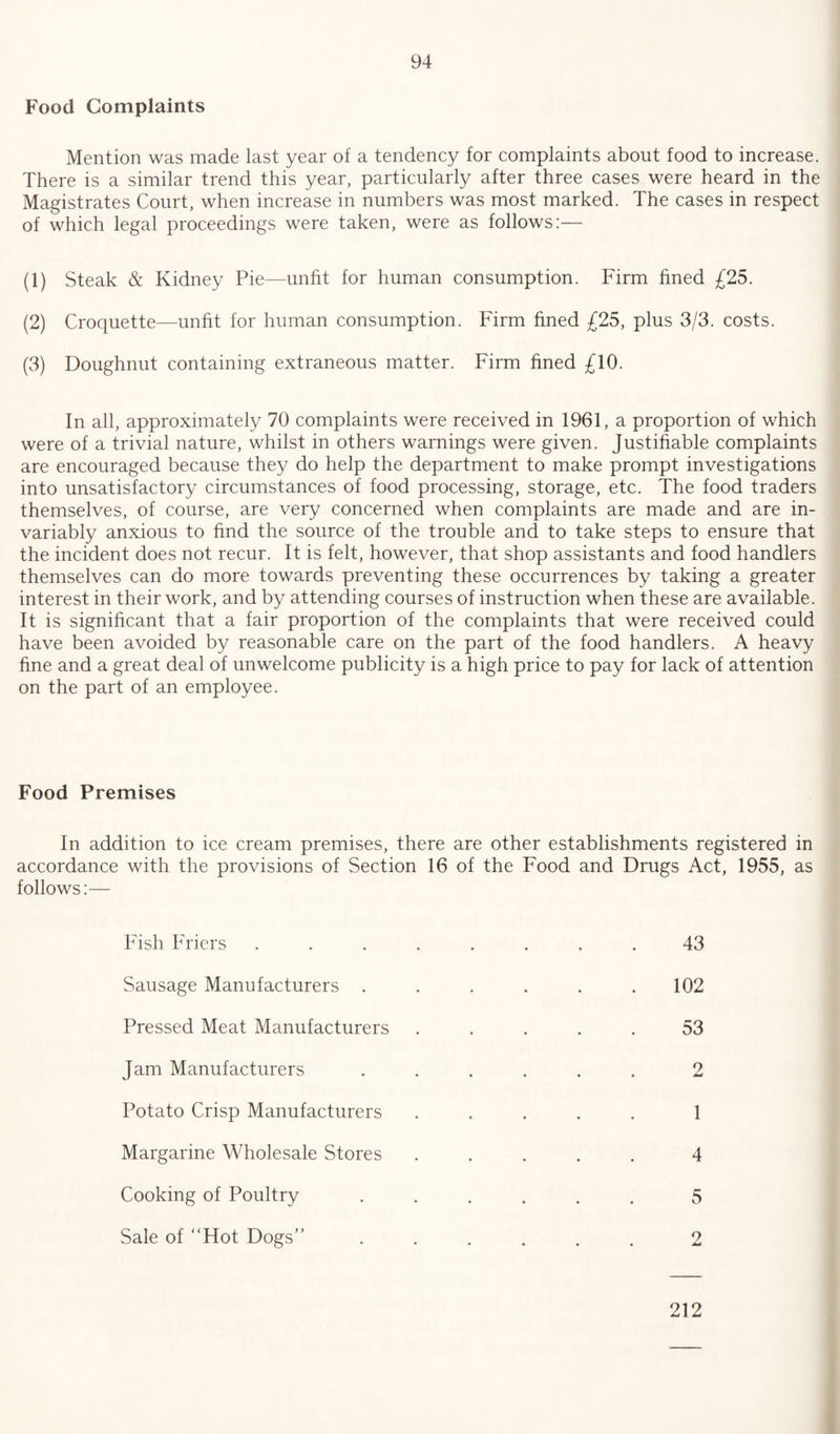 Food Complaints Mention was made last year of a tendency for complaints about food to increase. There is a similar trend this year, particularly after three cases were heard in the Magistrates Court, when increase in numbers was most marked. The cases in respect of which legal proceedings were taken, were as follows:— (1) Steak & Kidney Pie—unfit for human consumption. Firm fined £25. (2) Croquette—unfit for human consumption. Firm fined £25, plus 3/3. costs. (3) Doughnut containing extraneous matter. Firm fined £10. In all, approximately 70 complaints were received in 1961, a proportion of which were of a trivial nature, whilst in others warnings were given. Justifiable complaints are encouraged because they do help the department to make prompt investigations into unsatisfactory circumstances of food processing, storage, etc. The food traders themselves, of course, are very concerned when complaints are made and are in¬ variably anxious to find the source of the trouble and to take steps to ensure that the incident does not recur. It is felt, however, that shop assistants and food handlers themselves can do more towards preventing these occurrences by taking a greater interest in their work, and by attending courses of instruction when these are available. It is significant that a fair proportion of the complaints that were received could have been avoided by reasonable care on the part of the food handlers. A heavy fine and a great deal of unwelcome publicity is a high price to pay for lack of attention on the part of an employee. Food Premises In addition to ice cream premises, there are other establishments registered in accordance with the provisions of Section 16 of the Food and Drugs Act, 1955, as follows:— Fish Friers ........ 43 Sausage Manufacturers . . . . . .102 Pressed Meat Manufacturers ..... 53 Jam Manufacturers ...... 2 Potato Crisp Manufacturers ..... 1 Margarine Wholesale Stores ..... 4 Cooking of Poultry ...... 5 Sale of “Hot Dogs’'.2 212