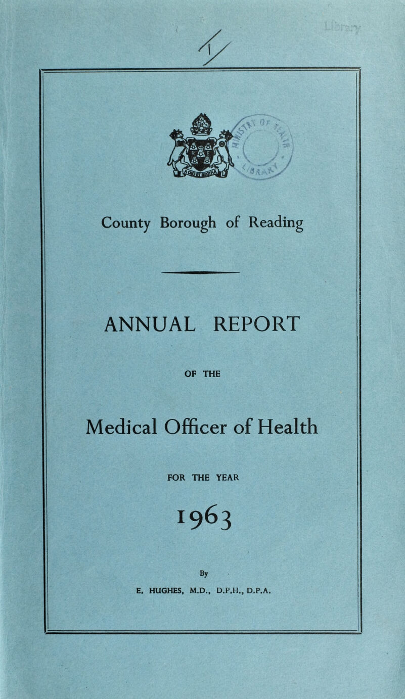 County Borough of Reading ANNUAL REPORT OF THE Medical Officer of Health FOR THE YEAR 1963 By E. HUGHES, M.D., D.P.H., D.P.A.