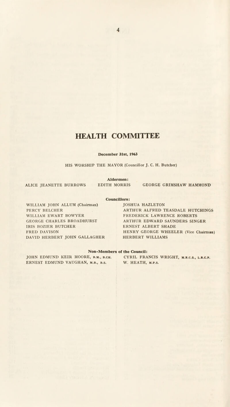 HEALTH COMMITTEE December 31st, 1963 HIS WORSHIP THE MAYOR (Councillor J. C. H. Butcher) Aldermen: ALICE JEANETTE BURROWS EDITH MORRIS GEORGE GRIMSHAW HAMMOND Councillors WILLIAM JOHN ALLUM (Chairman) PERCY BELCHER WILLIAM EWART BOWYER GEORGE CHARLES BROADHURST IRIS BOZIER BUTCHER FRED DAVISON DAVID HERBERT JOHN GALLAGHER JOSHUA HAZLETON ARTHUR ALFRED TEASDALE HUTCHINGS FREDERICK LAWRENCE ROBERTS ARTHUR EDWARD SAUNDERS SINGER ERNEST ALBERT SHADE HENRY GEORGE WHEELER (Vice Chairman) HERBERT WILLIAMS Non-Members of the Council: JOHN EDMUND KEIR MOORE, b.m., b.ch. CYRIL FRANCIS WRIGHT, m.r.c.s., l.r.c.p. ERNEST EDMUND VAUGHAN, m.b., b.s. W. HEATH, m.p.s.