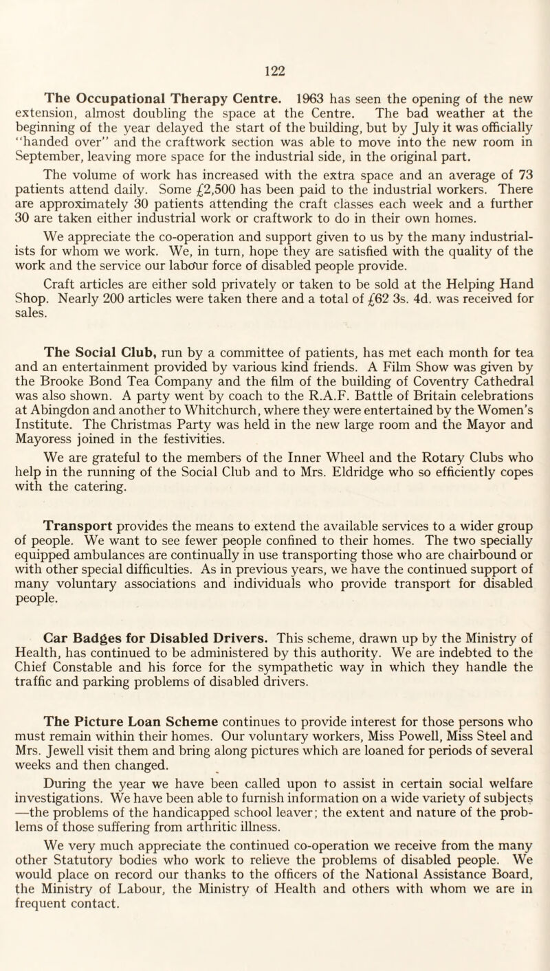 The Occupational Therapy Centre. 1963 has seen the opening of the new extension, almost doubling the space at the Centre. The bad weather at the beginning of the year delayed the start of the building, but by July it was officially handed over and the craftwork section was able to move into the new room in September, leaving more space for the industrial side, in the original part. The volume of work has increased with the extra space and an average of 73 patients attend daily. Some £2,500 has been paid to the industrial workers. There are approximately 30 patients attending the craft classes each week and a further 30 are taken either industrial work or craftwork to do in their own homes. We appreciate the co-operation and support given to us by the many industrial¬ ists for whom we work. We, in turn, hope they are satisfied with the quality of the work and the service our labcfur force of disabled people provide. Craft articles are either sold privately or taken to be sold at the Helping Hand Shop. Nearly 200 articles were taken there and a total of £62 3s. 4d. was received for sales. The Social Club, run by a committee of patients, has met each month for tea and an entertainment provided by various kind friends. A Film Show was given by the Brooke Bond Tea Company and the film of the building of Coventry Cathedral was also shown. A party went by coach to the R.A.F. Battle of Britain celebrations at Abingdon and another to Whitchurch, where they were entertained by the Women’s Institute. The Christmas Party was held in the new large room and the Mayor and Mayoress joined in the festivities. We are grateful to the members of the Inner Wheel and the Rotary Clubs who help in the running of the Social Club and to Mrs. Eldridge who so efficiently copes with the catering. Transport provides the means to extend the available services to a wider group of people. We want to see fewer people confined to their homes. The two specially equipped ambulances are continually in use transporting those who are chairbound or with other special difficulties. As in previous years, we have the continued support of many voluntary associations and individuals who provide transport for disabled people. Car Badges for Disabled Drivers. This scheme, drawn up by the Ministry of Health, has continued to be administered by this authority. We are indebted to the Chief Constable and his force for the sympathetic way in which they handle the traffic and parking problems of disabled drivers. The Picture Loan Scheme continues to provide interest for those persons who must remain within their homes. Our voluntary workers, Miss Powell, Miss Steel and Mrs. Jewell visit them and bring along pictures which are loaned for periods of several weeks and then changed. During the year we have been called upon to assist in certain social welfare investigations. We have been able to furnish information on a wide variety of subjects —the problems of the handicapped school leaver; the extent and nature of the prob¬ lems of those suffering from arthritic illness. We very much appreciate the continued co-operation we receive from the many other Statutory bodies who work to relieve the problems of disabled people. We would place on record our thanks to the officers of the National Assistance Board, the Ministry of Labour, the Ministry of Health and others with whom we are in frequent contact.