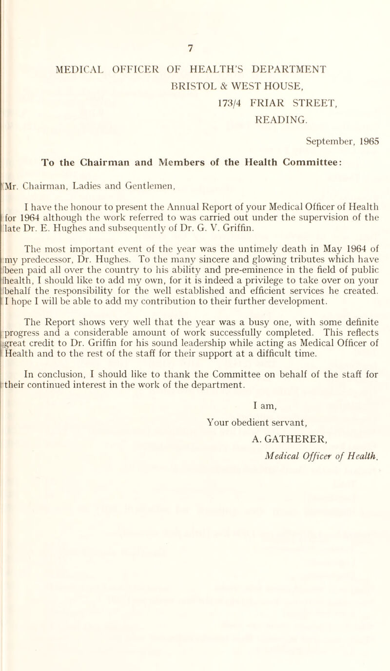 MEDICAL OFFICER OF HEALTH’S DEPARTMENT BRISTOL & WEST HOUSE, 173/4 FRIAR STREET, READING. September, 1965 To the Chairman and Members of the Health Committee: Mr. Chairman, Ladies and Gentlemen, I have the honour to present the Annual Report of your Medical Officer of Health for 1964 although the work referred to was carried out under the supervision of the late Dr. E. Hughes and subsequently of Dr. G. V. Griffin. The most important event of the year was the untimely death in May 1964 of my predecessor, Dr. Hughes. To the many sincere and glowing tributes which have ibeen paid all over the country to his ability and pre-eminence in the field of public Ihealth, I should like to add my own, for it is indeed a privilege to take over on your behalf the responsibility for the well established and efficient services he created. I hope I will be able to add my contribution to their further development. The Report shows very well that the year was a busy one, with some definite progress and a considerable amount of work successfully completed. This reflects :great credit to Dr. Griffin for his sound leadership while acting as Medical Officer of Health and to the rest of the staff for their support at a difficult time. In conclusion, I should like to thank the Committee on behalf of the staff for their continued interest in the work of the department. I am, Your obedient servant, A. GATHERER, Medical Officer of Health.