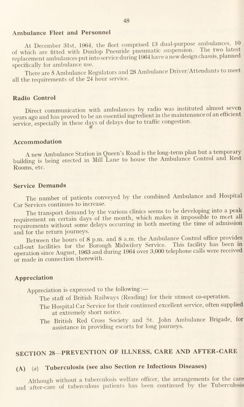 Ambulance Fleet and Personnel At December 31st, 1964, the fleet comprised 13 dual-purpose ambulances, 10 of which are fitted with Dunlop Pneuride pneumatic suspension. I he two latest replacement ambulances put into service during 1964 have a new design chassis, plannee specifically for ambulance use. There are 5 Ambulance Regulators and 28 Ambulance Driver/Attendants to meet all the requirements of the 24 hour service. Radio Control Direct communication with ambulances by radio was instituted almost seven years ago and has proved to be an essential ingredient in the maintenance of an efficient service, especially in these dc^'s of delays due to traffic congestion. Accommodation A new Ambulance Station in Queen’s Road is the long-term plan but a temporary building is being erected in Mill Lane to house the Ambulance Control and Rest Rooms, etc. Service Demands The number of patients conveyed by the combined Ambulance and Hospital Car Services continues to increase. The transport demand by the various clinics seems to be developing into a peak requirement on certain days'of the month, which makes it impossible to meet all requirements without some delays occurring in both meeting the time of admission and for the return journeys. Between the hours of 8 p.m. and 8 a.m. the Ambulance Control office provides call-out facilities for the Borough Midwifery Service. This facility has been in operation since August, 1963 and during 1964 over 3,000 telephone calls were received or made in connection therewith. Appreciation Appreciation is expressed to the following: The staff of British Railways (Reading) for their utmost co-operation. The Hospital Car Service for their continued excellent service, often supplied at extremely short notice. The British Red Cross Society and St. John Ambulance Brigade, for assistance in providing escorts for long journeys. SECTION 28- PREVENTION OF ILLNESS, CARE AND AFTER-CARE (A) (a) Tuberculosis (see also Section re Infectious Diseases) Although without a tuberculosis welfare officer, the arrangements for the care and after-care of tuberculous patients has been continued by the Tuberculosis