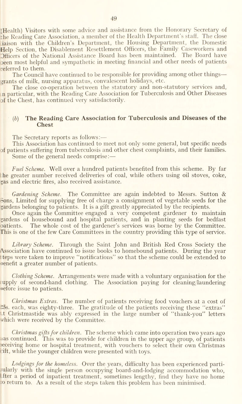 (Health) Visitors with some advice and assistance from the Honorary Secretary of the Reading Care Association, a member of the Health Department’s staff. The close iaison with the Children’s Department, the Housing Department, the Domestic Help Section, the Disablement Resettlement Officers, the Family Caseworkers and Officers of the National Assistance Board has been maintained. The Board have oeen most helpful and sympathetic in meeting financial and other needs of patients “eferred to them. The Council have continued to be responsible for providing among other things— grants of milk, nursing apparatus, convalescent holidays, etc. The close co-operation between the statutory and non-statutory services and, n particular, with the Reading Care Association for Tuberculosis and Other Diseases of the Chest, has continued very satisfactorily. (b) The Reading Care Association for Tuberculosis and Diseases of the Chest The Secretary reports as follows:— This Association has continued to meet not only some general, but specific needs of patients suffering from tuberculosis and other chest complaints, and their families. Some of the general needs comprise:— Fuel Scheme. Well over a hundred patients benefited from this scheme. By far he greater number received deliveries of coal, while others using oil stoves, coke, as and electric fires, also received assistance. Gardening Scheme. The Committee are again indebted to Messrs. Sutton & Sons, Limited for supplying free of charge a consignment of vegetable seeds for the gardens belonging to patients. It is a gift greatly appreciated by the recipients. Once again the Committee engaged a very competent gardener to maintain gardens of housebound and hospital patients, and in planting seeds for bedfast oatients. The whole cost of the gardener’s services was borne by the Committee. This is one of the few Care Committees in the country providing this type of service. Library Scheme. Through the Saint John and British Red Cross Society the Association have continued to issue books to homebound patients. During the year ! teps were taken to improve “notifications” so that the scheme could be extended to •oenefit a greater number of patients. Clothing Scheme. Arrangements were made with a voluntary organisation for the upply of second-hand clothing. The Association paying for cleaning/laundering oefore issue to patients. Christmas Extras. The number of patients receiving food vouchers at a cost of :5s. each, was eighty-three. The gratitude of the patients receiving these “extras” t Christmastide was ably expressed in the large number of “thank-you” letters i.vhich were received by the Committee. Christmas gifts for children. The scheme which came into operation two years ago Jas continued. This was to provide for children in the upper age group, of patients |:eceiving home or hospital treatment, with vouchers to select their own Christmas i ift, while the younger children were presented with toys. Lodgings for the homeless. Over the years, difficulty has been experienced parti- ularly with the single person occupying board-and-lodging accommodation who, fter a period of inpatient treatment, sometimes lengthy, find they have no home .o return to. As a result of the steps taken this problem has been minimised.