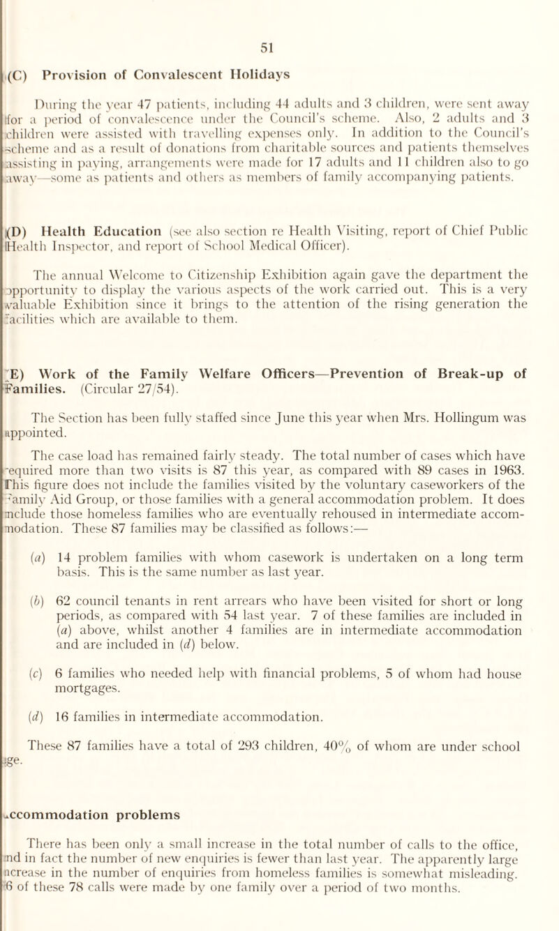 (C) Provision of Convalescent Holidays During the year 47 patients, including 44 adults and 3 children, were sent away (for a period of convalescence under the Council’s scheme. Also, 2 adults and 3 [children were assisted with travelling expenses only. In addition to the Council’s •scheme and as a result of donations from charitable sources and patients themselves (assisting in paying, arrangements were made for 17 adults and 11 children also to go saway—some as patients and others as members of family accompanying patients. ,(D) Health Education (see also section re Health Visiting, report of Chief Public (Health Inspector, and report of School Medical Officer). The annual Welcome to Citizenship Exhibition again gave the department the opportunity to display the various aspects of the work carried out. This is a very valuable Exhibition since it brings to the attention of the rising generation the facilities which are available to them. /E) Work of the Family Welfare Officers—Prevention of Break-up of Families. (Circular 27/54). The Section has been fully staffed since June this year when Mrs. Hollingum was appointed. The case load has remained fairly steady. The total number of cases which have required more than two visits is 87 this year, as compared with 89 cases in 1963. This figure does not include the families visited by the voluntary caseworkers of the family Aid Group, or those families with a general accommodation problem. It does include those homeless families who are eventually rehoused in intermediate accom¬ modation. These 87 families may be classified as follows:— (a) 14 problem families with whom casework is undertaken on a long term basis. This is the same number as last year. (b) 62 council tenants in rent arrears who have been visited for short or long periods, as compared with 54 last year. 7 of these families are included in (a) above, whilst another 4 families are in intermediate accommodation and are included in (d) below. (c) 6 families who needed help with financial problems, 5 of whom had house mortgages. (d) 16 families in intermediate accommodation. These 87 families have a total of 293 children, 40% of whom are under school fge. accommodation problems There has been only a small increase in the total number of calls to the office, md in fact the number of new enquiries is fewer than last year. The apparently large ncrease in the number of enquiries from homeless families is somewhat misleading. 6 of these 78 calls were made by one family over a period of two months.
