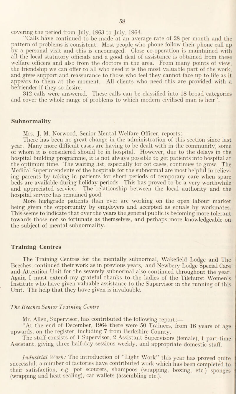 covering the period from July, 1963 to July, 1964. “Calls have continued to be made at an average rate of 28 per month and the pattern of problems is consistent. Most people who phone follow their phone call up by a personal visit and this is encouraged. Close co-operation is maintained with ail the local statutory officials and a good deal of assistance is obtained from these welfare officers and also from the doctors in the area. From many points of view, the friendship we can offer to all who need it is the most valuable part of the work, and gives support and reassurance to those who feel they cannot face up to life as it appears to them at the moment. All clients who need this are provided with a befriender if they so desire. 312 calls were answered. These calls can be classified into 18 broad categories and cover the whole range of problems to which modern civilised man is heir’’. Subnormality Mrs. J. M. Norwood, Senior Mental Welfare Officer, reports:— There has been no great change in the administration of this section since last year. Many more difficult cases are having to be dealt with in the community, some of whom it is considered should be in hospital. However, due to the delays in the hospital building programme, it is not always possible to get patients into hospital at the optimum time. The waiting list, especially for cot cases, continues to grow. The Medical Superintendents of the hospitals for the subnormal are most helpful in reliev¬ ing parents by taking in patients for short periods of temporary care when spare beds are available during holiday periods. This has proved to be a very worthwhile and appreciated service. The relationship between the local authority and the hospital service has remained good. More highgrade patients than ever are working on the open labour market being given the opportunity by employers and accepted as equals by workmates. This seems to indicate that over the years the general public is becoming more tolerant towards those not so fortunate as themselves, and perhaps more knowledgeable on the subject of mental subnormality. Training Centres The Training Centres for the mentally subnormal, Wakefield Lodge and The Beeches, continued their work as in previous years, and Newbery Lodge Special Care and Attention Unit for the severely subnormal also continued throughout the year. Again i must extend my grateful thanks to the ladies of the Tilehurst Women’s Institute who have given valuable assistance to the Supervisor in the running of this Unit. The help that they have given is invaluable. The Beeches Senior Training Centre Mr. Allen, Supervisor, has contributed the following report:— “At the end of December, 1964 there were 50 Trainees, from 16 years of age upwards, on the register, including 7 from Berkshire County. The staff consists of 1 Supervisor, 2 Assistant Supervisors (female), 1 part-time Assistant, giving three half-day sessions weekly, and appropriate domestic staff. industrial Work: The introduction of “Light Work” this year has proved quite successful; a number of factories have contributed work which has been completed to their satisfaction, e.g. pot scourers, shampoos (wrapping, boxing, etc.) sponges (wrapping and heat sealing), car wallets (assembling etc.).