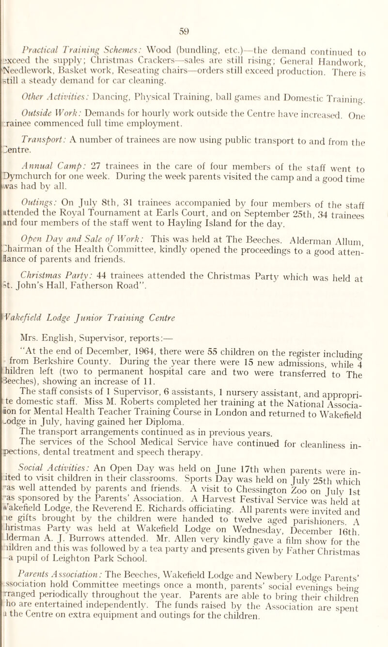 Practical Training Schemes: Wood (bundling, etc.)—the demand continued to exceed the supply; Christmas Crackers—sales are still rising; General Handwork, Needlework, Basket work, Reseating chairs—orders still exceed production. There is still a steady demand for car cleaning. Other Activities: Dancing, Physical Training, ball games and Domestic Training. Outside Work: Demands for hourly work outside the Centre have increased. One rainee commenced full time employment. Transport: A number of trainees are now using public transport to and from the Centre. Annual Camp: 'll trainees in the care of four members of the staff went to Dymchurch for one week. During the week parents visited the camp and a good time was had by all. Outings: On July 8th, 31 trainees accompanied by four members of the staff attended the Royal Tournament at Earls Court, and on September 25th, 34 trainees and four members of the staff went to Hayling Island for the day. Open Day and Sale of Work: This was held at The Beeches. Alderman Allum Chairman of the Health Committee, kindly opened the proceedings to a good atten- Ilance of parents and friends. Christmas Party: 44 trainees attended the Christmas Party which was held at •4. John’s Hall, Fatherson Road”. Wakefield Lodge Junior Training Centre Mrs. English, Supervisor, reports:— “At the end of December, 1964, there were 55 children on the register including from Berkshire County. During the year there were 15 new admissions, while 4 hildren left (two to permanent hospital care and two were transferred to The Beeches), showing an increase of 11. The staff consists of 1 Supervisor, 6 assistants, 1 nursery assistant, and appropri¬ ate domestic staff. Miss M. Roberts completed her training at the National Associa- ion for Mental Health Teacher Training Course in London and returned to Wakefield -odge in July, having gained her Diploma. The transport arrangements continued as in previous years. The services of the School Medical Service have continued for cleanliness in- pections, dental treatment and speech therapy. Social Activities: An Open Day was held on June 17th when parents were in- ited to visit children in their classrooms. Sports bay was held on July 25th which ms well attended by parents and friends. A visit to Chessington Zoo o*n July 1st ms sponsored by the Parents’ Association. A Harvest Festival Service was held at Wakefield Lodge, the Reverend E. Richards officiating. All parents were invited and ie gifts brought by the children were handed to twelve aged parishioners A hristmas Party was held at Wakefield Lodge on Wednesday, December 16th lderman A. J. Burrows attended. Mr. Allen very kindly gave a’film show for the nildren and this was followed by a tea party and presents given by Father Christmas -a pupil of Leighton Park School. Parents Association: The Beeches, Wakefield Lodge and Newbery Lodge Parents’ association hold Committee meetings once a month, parents’ social evenings being rranged periodically throughout the year. Parents are able to bring their children ho are entertained independently. The funds raised by the Association are spent a the Centre on extra equipment and outings for the children.