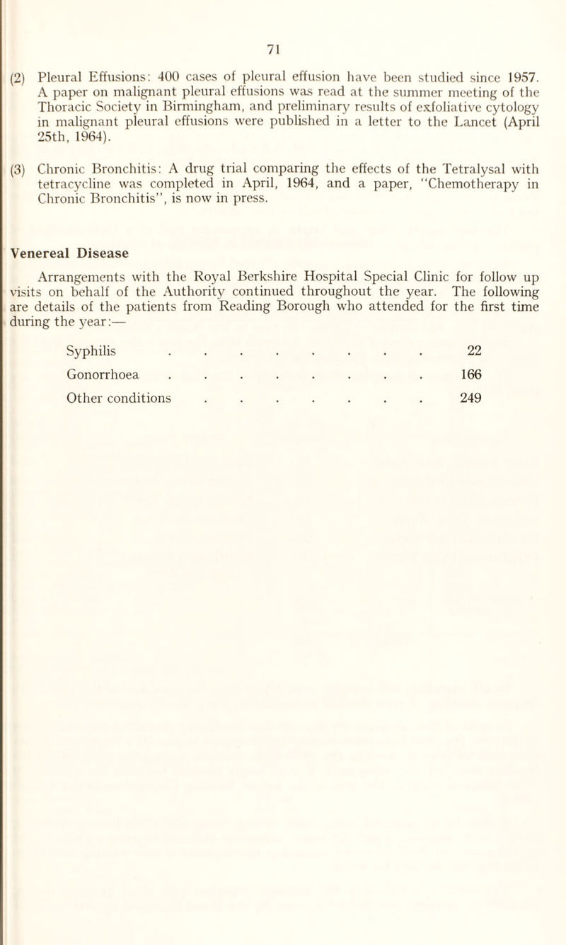 (2) Pleural Effusions: 400 cases of pleural effusion have been studied since 1957. A paper on malignant pleural effusions was read at the summer meeting of the Thoracic Society in Birmingham, and preliminary results of exfoliative cytology in malignant pleural effusions were published in a letter to the Lancet (April 25th, 1964). (3) Chronic Bronchitis: A drug trial comparing the effects of the Tetralysal with tetracycline was completed in April, 1964, and a paper, “Chemotherapy in Chronic Bronchitis”, is now in press. Venereal Disease Arrangements with the Royal Berkshire Hospital Special Clinic for follow up visits on behalf of the Authority continued throughout the year. The following are details of the patients from Reading Borough who attended for the first time during the year:— Syphilis Gonorrhoea 166 22 Other conditions 249