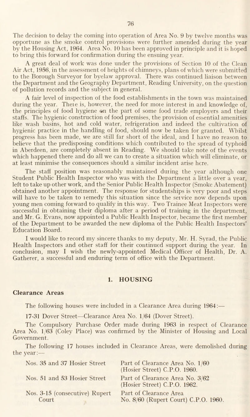 The decision to delay the coining into operation of Area No. 9 by twelve months was opportune as the smoke control provisions were further amended during the year by the Housing Act, 1964. Area No. 10 has been approved in principle and it is hoped to bring this forward for confirmation during the ensuing year. A great deal of work was done under the provisions of Section 10 of the Clean Air Act, 1956, in the assessment of heights of chimneys, plans of which were submitted to the Borough Surveyor for byelaw approval. There was continued liaison between the Department and the Geography Department, Reading University, on the question of pollution records and the subject in general. A fair level of inspection of the food establishments in the town was maintained during the year. Theie is, however, the need for moie interest in and knowledge of, the principles of food hygiene an the part of some food trade employers and their staffs. The hygienic construction of food premises, the provision of essential amenities like wash basins, hot and cold water, refrigeration and indeed the cultivation of hygienic practice in the handling of food, should now be taken for granted. Whilst progress has been made, we are still far short of the ideal, and I have no reason to believe that the predisposing conditions which contributed to the spread of typhoid in Aberdeen, are completely absent in Reading. We should take note of the events which happened there and do all we can to create a situation which will eliminate, or at least minimise the consequences should a similar incident arise here. The staff position was reasonably maintained during the year although one Student Public Health Inspector who was with the Department a little over a year, left to take up other work, and the Senior Public Health Inspector (Smoke Abatement) obtained another appointment. The response for studentships is very poor and steps will have to be taken to remedy this situation since the service now depends upon young men coming forward to qualify in this way. Two Trainee Meat Inspectors were successful in obtaining their diploma after a period of training in the department, and Mr. G. Evans, now appointed a Public Health Inspector, became the first member of the Department to be awarded the new diploma of the Public Health Inspectors’ Education Board. I would like to record my sincere thanks to my deputy, Mr. H. Syrad, the Public Health Inspectors and other staff for their continued support during the year. In conclusion, may I wish the newly-appointed Medical Officer of Health, Dr. A. Gatherer, a successful and enduring term of office with the Department. 1. HOUSING Clearance Areas The following houses were included in a Clearance Area during 1964:— 17-31 Dover Street—Clearance Area No. 1/64 (Dover Street). The Compulsory Purchase Order made during 1963 in respect of Clearance Area No. 1/63 (Coley Place) was confirmed by the Minister of Housing and Local Government. The following 17 houses included in Clearance Areas, were demolished during the year:— Nos. 35 and 37 Hosier Street Nos. 51 and 53 Hosier Street Nos. 3-15 (consecutive) Rupert Court Part of Clearance Area No. 1/60 (Hosier Street) C.P.O. 1960. Part of Clearance Area No. 3/62 (Hosier Street) C.P.O. 1962. Part of Clearance Area No. 8/60 (Rupert Court) C.P.O. 1960.
