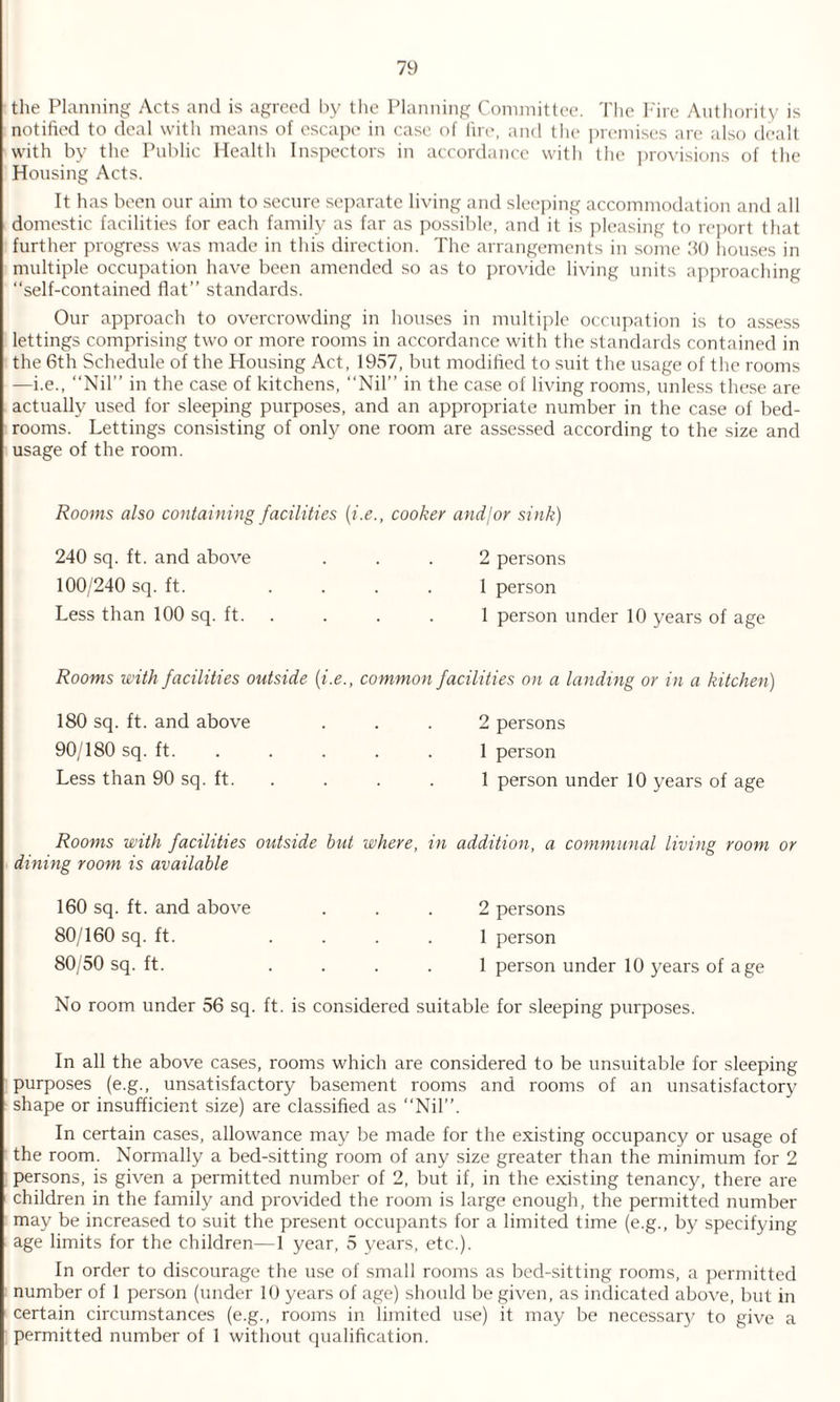 the Planning Acts and is agreed by the Planning Committee. The Fire Authority is notified to deal with means of escape in case of fire, and the premises are also dealt with by the Public Health Inspectors in accordance with the provisions of the Housing Acts. It has been our aim to secure separate living and sleeping accommodation and all domestic facilities for each family as far as possible, and it is pleasing to report that further progress was made in this direction. The arrangements in some 30 houses in multiple occupation have been amended so as to provide living units approaching “self-contained flat” standards. Our approach to overcrowding in houses in multiple occupation is to assess lettings comprising two or more rooms in accordance with the standards contained in the 6th Schedule of the Housing Act, 1957, but modified to suit the usage of the rooms —i.e., “Nil” in the case of kitchens, “Nil” in the case of living rooms, unless these are actually used for sleeping purposes, and an appropriate number in the case of bed¬ rooms. Lettings consisting of only one room are assessed according to the size and usage of the room. Rooms also containing facilities {i.e., cooker and/or sink) 240 sq. ft. and above 2 persons 100/240 sq. ft. 1 person Less than 100 sq. ft. 1 person under 10 years of age Rooms with facilities outside {i.e., common facilities on a landing or in a kitchen) 180 sq. ft. and above 2 persons 90/180 sq. ft. ... 1 person Less than 90 sq. ft. 1 person under 10 years of age Rooms with facilities outside but where, dining room is available in addition, a communal living room 160 sq. ft. and above 2 persons 80/160 sq. ft. ... 1 person 80/50 sq. ft. 1 person under 10 years of age No room under 56 sq. ft. is considered suitable for sleeping purposes. In all the above cases, rooms which are considered to be unsuitable for sleeping purposes (e.g., unsatisfactory basement rooms and rooms of an unsatisfactory shape or insufficient size) are classified as “Nil”. In certain cases, allowance may be made for the existing occupancy or usage of the room. Normally a bed-sitting room of any size greater than the minimum for 2 persons, is given a permitted number of 2, but if, in the existing tenancy, there are children in the family and provided the room is large enough, the permitted number may be increased to suit the present occupants for a limited time (e.g., by specifying age limits for the children—1 year, 5 years, etc.). In order to discourage the use of small rooms as bed-sitting rooms, a permitted number of 1 person (under 10 years of age) should be given, as indicated above, but in certain circumstances (e.g., rooms in limited use) it may be necessary to give a permitted number of 1 without qualification.