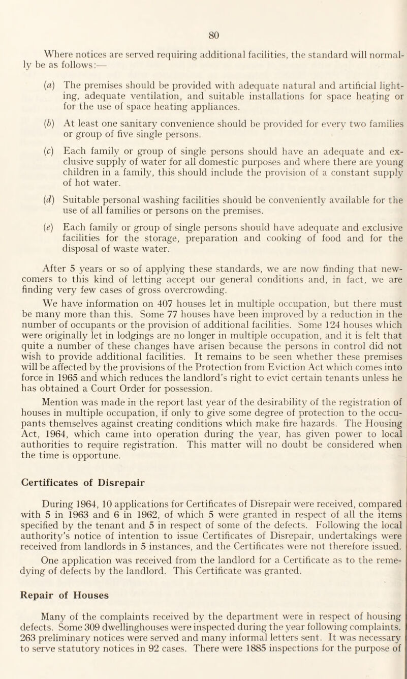 Where notices are served requiring additional facilities, the standard will normal¬ ly be as follows:— (a) The premises should be provided with adequate natural and artificial light¬ ing, adequate ventilation, and suitable installations for space heating or for the use of space heating appliances. (b) At least one sanitary convenience should be provided for every two families or group of five single persons. (c) Each family or group of single persons should have an adequate and ex¬ clusive supply of water for all domestic purposes and where there are young children in a family, this should include the provision of a constant supply of hot water. (d) Suitable personal washing facilities should be conveniently available for the use of all families or persons on the premises. (e) Each family or group of single persons should have adequate and exclusive facilities for the storage, preparation and cooking of food and for the disposal of waste water. After 5 years or so of applying these standards, we are now finding that new¬ comers to this kind of letting accept our general conditions and, in fact, we are finding very few cases of gross overcrowding. We have information on 407 houses let in multiple occupation, but there must be many more than this. Some 77 houses have been improved by a reduction in the number of occupants or the provision of additional facilities. Some 124 houses which were originally let in lodgings are no longer in multiple occupation, and it is felt that quite a number of these changes have arisen because the persons in control did not wish to provide additional facilities. It remains to be seen whether these premises will be affected by the provisions of the Protection from Eviction Act which comes into force in 1965 and which reduces the landlord’s right to evict certain tenants unless he has obtained a Court Order for possession. Mention was made in the report last year of the desirability of the registration of houses in multiple occupation, if only to give some degree of protection to the occu¬ pants themselves against creating conditions which make fire hazards. The Housing Act, 1964, which came into operation during the year, has given power to local authorities to require registration. This matter will no doubt be considered when the time is opportune. Certificates of Disrepair During 1964, 10 applications for Certificates of Disrepair were received, compared with 5 in 1963 and 6 in 1962, of which 5 were granted in respect of all the items specified by the tenant and 5 in respect of some of the defects. Following the local authority’s notice of intention to issue Certificates of Disrepair, undertakings were received from landlords in 5 instances, and the Certificates were not therefore issued. One application was received from the landlord for a Certificate as to the reme¬ dying of defects by the landlord. This Certificate was granted. Repair of Houses Many of the complaints received by the department were in respect of housing defects. Some 309 dwellinghouses were inspected during the year following complaints. 263 preliminary notices were served and many informal letters sent. It was necessary to serve statutory notices in 92 cases. There were 1885 inspections for the purpose of