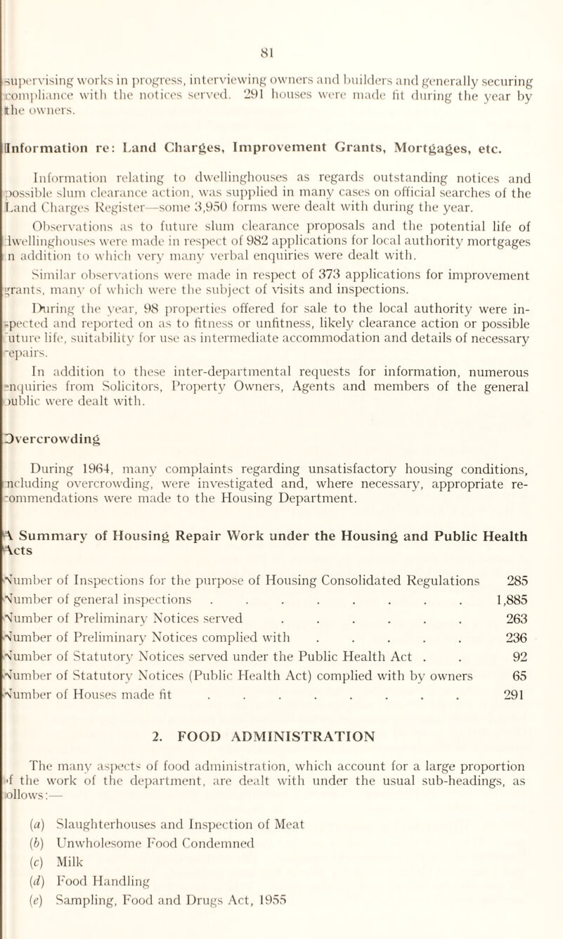 supervising works in progress, interviewing owners and builders and generally securing compliance with the notices served. 291 houses were made tit during the year by tthe owners. [Information re: Land Charges, Improvement Grants, Mortgages, etc. Information relating to dwellinghouses as regards outstanding notices and possible slum clearance action, was supplied in many cases on official searches of the Land Charges Register—some 3,950 forms were dealt with during the year. Observations as to future slum clearance proposals and the potential life of iwellinghouses were made in respect of 982 applications for local authority mortgages n addition to which very many verbal enquiries were dealt with. Similar observations were made in respect of 373 applications for improvement rants, many of which were the subject of visits and inspections. During the year, 98 properties offered for sale to the local authority were in- -peeted and reported on as to fitness or unfitness, likely clearance action or possible uture life, suitability for use as intermediate accommodation and details of necessary ■epairs. In addition to these inter-departmental requests for information, numerous -nquiries from Solicitors, Property Owners, Agents and members of the general oublic were dealt with. Overcrowding During 1964, many complaints regarding unsatisfactory housing conditions, ncluding overcrowding, were investigated and, where necessary, appropriate re- -ommendations were made to the Housing Department. A Summary of Housing Repair Work under the Housing and Public Health Acts dumber of Inspections for the purpose of Housing Consolidated Regulations dumber of general inspections ........ dumber of Preliminary Notices served ...... Number of Preliminary Notices complied with ..... Number of Statutory Notices served under the Public Health Act . Number of Statutory Notices (Public Health Act) complied with by owners Number of Houses made fit ........ 285 1,885 263 236 92 65 291 2. FOOD ADMINISTRATION The many aspects of food administration, which account for a large proportion >f the work of the department, are dealt with under the usual sub-headings, as tollows:— (a) Slaughterhouses and Inspection of Meat (b) Unwholesome Food Condemned (c) Milk (d) Food Handling (e) Sampling, Food and Drugs Act, 1955