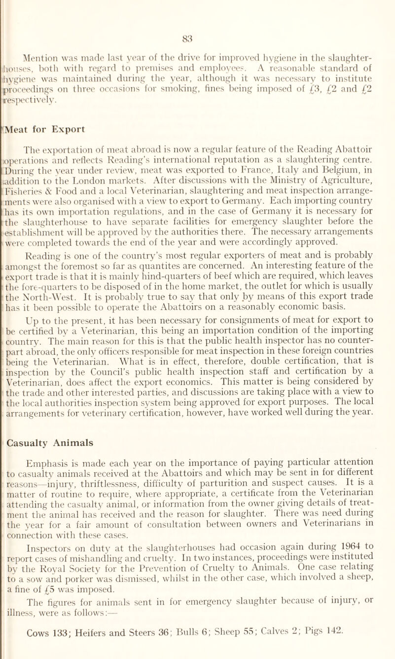 Mention was made last year of the drive for improved hygiene in the slaughter¬ houses, both with regard to premises and employees. A reasonable standard of hygiene was maintained during the year, although it was necessary to institute proceedings on three occasions for smoking, fines being imposed of £3, £2 and £2 respectively. 'Meat for Export The exportation of meat abroad is now a regular feature of the Reading Abattoir .•operations and reflects Reading’s international reputation as a slaughtering centre. During the year under review, meat was exported to France, Italy and Belgium, in (addition to the London markets. After discussions with the Ministry of Agriculture, Fisheries & Food and a local Veterinarian, slaughtering and meat inspection arrange¬ ments were also organised with a view to export to Germany. Each importing country has its own importation regulations, and in the case of Germany it is necessary for the slaughterhouse to have separate facilities for emergency slaughter before the ■establishment will be approved by the authorities there. The necessary arrangements were completed towards the end of the year and were accordingly approved. Reading is one of the country’s most regular exporters of meat and is probably amongst the foremost so far as quantites are concerned. An interesting feature of the export trade is that it is mainly hind-quarters of beef which are required, which leaves the fore-quarters to be disposed of in the home market, the outlet for which is usually the North-West. It is probably true to say that only by means of this export trade has it been possible to operate the Abattoirs on a reasonably economic basis. Up to the present, it has been necessary for consignments of meat for export to be certified by a Veterinarian, this being an importation condition of the importing country. The main reason for this is that the public health inspector has no counter¬ part abroad, the only officers responsible for meat inspection in these foreign countries being the Veterinarian. What is in effect, therefore, double certification, that is inspection by the Council’s public health inspection staff and certification by a Veterinarian, does affect the export economics. This matter is being considered by the trade and other interested parties, and discussions are taking place with a view to the local authorities inspection system being approved for export purposes. The local arrangements for veterinary certification, however, have worked well during the year. Casualty Animals Emphasis is made each year on the importance of paying particular attention to casualty animals received at the Abattoirs and which may be sent in for different reasons—injury, thriftlessness, difficulty of parturition and suspect causes. It is a matter of routine to require, where appropriate, a certificate from the Veterinarian attending the casualty animal, or information from the owner giving details of treat¬ ment the animal has received and the reason for slaughter. There was need during the year for a fair amount of consultation between owners and Veterinarians in connection with these cases. Inspectors on duty at the slaughterhouses had occasion again during 1964 to report cases of mishandling and cruelty. In two instances, proceedings were instituted by the Royal Society for the Prevention of Cruelty to Animals. One case relating to a sow and porker was dismissed, whilst in the other case, which involved a sheep, a fine of £5 was imposed. The figures for animals sent in for emergency slaughter because of injury, or illness, were as follows:— Cows 133; Heifers and Steers 36; Bulls 6; Sheep 55; Calves 2; Pigs 142.