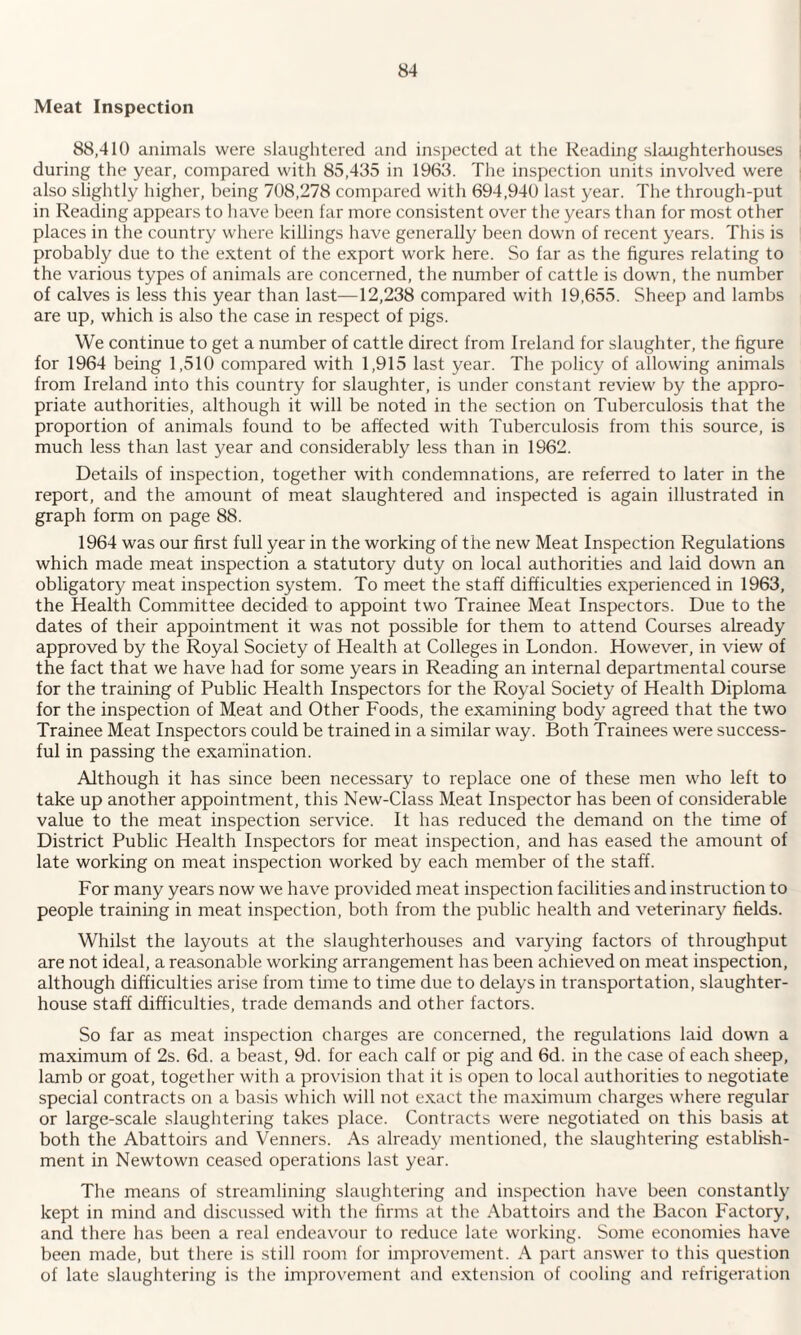 Meat Inspection 88,410 animals were slaughtered and inspected at the Reading slaughterhouses during the year, compared with 85,435 in 1963. The inspection units involved were also slightly higher, being 708,278 compared with 694,940 last year. The through-put in Reading appears to have been far more consistent over the years than for most other places in the country where killings have generally been down of recent years. This is probably due to the extent of the export work here. So far as the figures relating to the various types of animals are concerned, the number of cattle is down, the number of calves is less this year than last—12,238 compared with 19,655. Sheep and lambs are up, which is also the case in respect of pigs. We continue to get a number of cattle direct from Ireland for slaughter, the figure for 1964 being 1,510 compared with 1,915 last year. The policy of allowing animals from Ireland into this country for slaughter, is under constant review by the appro¬ priate authorities, although it will be noted in the section on Tuberculosis that the proportion of animals found to be affected with Tuberculosis from this source, is much less than last year and considerably less than in 1962. Details of inspection, together with condemnations, are referred to later in the report, and the amount of meat slaughtered and inspected is again illustrated in graph form on page 88. 1964 was our first full year in the working of the new Meat Inspection Regulations which made meat inspection a statutory duty on local authorities and laid down an obligatory meat inspection system. To meet the staff difficulties experienced in 1963, the Health Committee decided to appoint two Trainee Meat Inspectors. Due to the dates of their appointment it was not possible for them to attend Courses already approved by the Royal Society of Health at Colleges in London. However, in view of the fact that we have had for some years in Reading an internal departmental course for the training of Public Health Inspectors for the Royal Society of Health Diploma for the inspection of Meat and Other Foods, the examining body agreed that the twro Trainee Meat Inspectors could be trained in a similar way. Both Trainees were success¬ ful in passing the examination. Although it has since been necessary to replace one of these men who left to take up another appointment, this New-Class Meat Inspector has been of considerable value to the meat inspection service. It has reduced the demand on the time of District Public Health Inspectors for meat inspection, and has eased the amount of late working on meat inspection worked by each member of the staff. For many years now we have provided meat inspection facilities and instruction to people training in meat inspection, both from the public health and veterinary fields. Whilst the layouts at the slaughterhouses and varying factors of throughput are not ideal, a reasonable working arrangement has been achieved on meat inspection, although difficulties arise from time to time due to delays in transportation, slaughter¬ house staff difficulties, trade demands and other factors. So far as meat inspection charges are concerned, the regulations laid down a maximum of 2s. 6d. a beast, 9d. for each calf or pig and 6d. in the case of each sheep, lamb or goat, together with a provision that it is open to local authorities to negotiate special contracts on a basis which will not exact the maximum charges where regular or large-scale slaughtering takes place. Contracts were negotiated on this basis at both the Abattoirs and Venners. As already mentioned, the slaughtering establish¬ ment in Newtown ceased operations last year. The means of streamlining slaughtering and inspection have been constantly kept in mind and discussed with the firms at the Abattoirs and the Bacon Factory, and there has been a real endeavour to reduce late working. Some economies have been made, but there is still room for improvement. A part answer to this question of late slaughtering is the improvement and extension of cooling and refrigeration