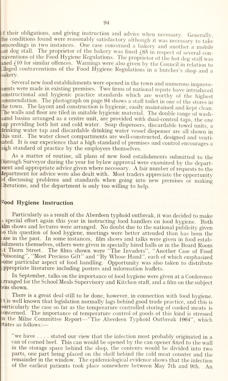 f their obligations, and giving instruction and advice when necessary. Generally (he conditions found were reasonably satisfactory although it was necessary to take proceedings in two instances. One case concerned a bakery and another a mobile i0t dog stall. The proprietor of the bakery was lined £85 in respect of several con- iraventions of the Food Hygiene Regulations. The proprietor of the hot dog stall was med £10 for similar offences. Warnings were also given by the Council in relation to lleged contraventions of the Food Hygiene Regulations in a butcher’s shop and a lakery. Several new food establishments were opened in the town and numerous improve- nents were made in existing premises. Two firms of national repute have introduced lonstructional and hygienic practice standards which are worthy of the highest -ommendation. The photograph on page 94 shows a staff toilet in one of the stores in ihe town. The layout and construction is hygienic, easily maintained and kept clean, he walls and floor are tiled in suitable hygienic material. The double range of wash- jand basins arranged as a centre unit, are provided with dual-control taps, the one •ap providing both hot and cold water. Soap dispensers, discardable towel units, a •Finking water tap and discardable drinking water vessel dispenser are all shown in his unit. The water closet compartments are well-constructed, designed and venti¬ lated. It is our experience that a high standard of premises and control encourages a ngh standard of practice by the employees themselves. As a matter of routine, all plans of new food estalishments submitted to the Borough Surveyor during the year for bylaw approval were examined by the depart- nent and appropriate advice given where necessary. A fair number of requests to the lepartment for advice were also dealt with. Most traders appreciate the opportunity ■f discussing problems and standards when going into new premises or making Iterations, and the department is only too willing to help. 7ood Hygiene Instruction Particularly as a result of the Aberdeen typhoid outbreak, it was decided to make 1 special effort again this year in instructing food handlers on food hygiene. Both aim shows and lectures were arranged. No doubt due to the national publicity given ■o this question of food hygiene, meetings were better attended than has been the ase in the past. In some instances, film shows and talks were given in food estab¬ lishments themselves, others were given in specially hired halls or in the Board Room -t Thorn Street. The films shown were “The Invaders”, “Another Case of Food °oisoning”, “Most Precious Gift” and “By Whose Hand”, each of which emphasized '°me particular aspect of food handling. Opportunity was also taken to distribute ppropriate literature including posters and information leaflets. In September, talks on the importance of food hygiene were given at a Conference rranged for the School Meals Supervisory and Kitchen staff, and a film on the subject ^as shown. There is a great deal still to be done, however, in connection with food hygiene, t is well known that legislation normally lags behind good trade practice, and this is particularly the case so far as the temperature controlled storing of cooked meats is oncerned. The importance of temperature control of goods of this kind is stressed n the Milne Committee Report—“The Aberdeen Typhoid Outbreak 1964”, which ttates as follows:— “we have .... stated our view that the infection most probably originated in a can of corned beef. This can would be opened by the can opener fixed to the w'all in the storage space behind the shop, the contents would be divided into two parts, one part being placed on the shelf behind the cold meat counter and the remainder in the window. The epidemiological evidence shows that the infection of the earliest patients took place somewhere between May 7th and 9th. An