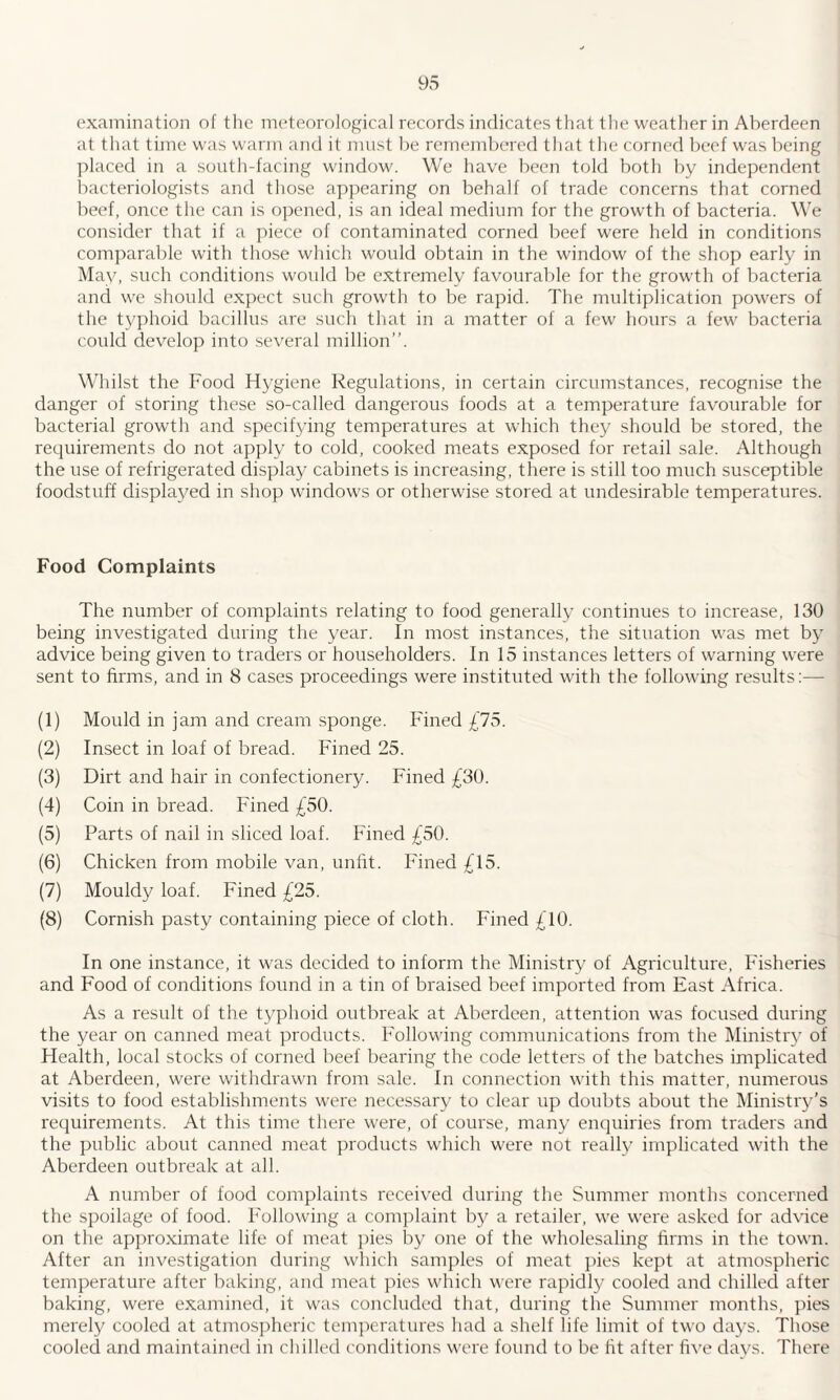 examination of the meteorological records indicates that the weather in Aberdeen at that time was warm and it must be remembered that the corned beef was being placed in a south-facing window. We have been told both by independent bacteriologists and those appearing on behalf of trade concerns that corned beef, once the can is opened, is an ideal medium for the growth of bacteria. We consider that if a piece of contaminated corned beef were held in conditions comparable with those which would obtain in the window of the shop early in May, such conditions would be extremely favourable for the growth of bacteria and we should expect such growth to be rapid. The multiplication powers of the typhoid bacillus are such that in a matter of a few hours a few bacteria could develop into several million”. Whilst the Food Hygiene Regulations, in certain circumstances, recognise the danger of storing these so-called dangerous foods at a temperature favourable for bacterial growth and specifying temperatures at which they should be stored, the requirements do not apply to cold, cooked meats exposed for retail sale. Although the use of refrigerated display cabinets is increasing, there is still too much susceptible foodstuff displayed in shop windows or otherwise stored at undesirable temperatures. Food Complaints The number of complaints relating to food generally continues to increase, 130 being investigated during the year. In most instances, the situation was met by advice being given to traders or householders. In 15 instances letters of warning were sent to firms, and in 8 cases proceedings were instituted with the following results:— (1) Mould in jam and cream sponge. Fined £75. (2) Insect in loaf of bread. Fined 25. (3) Dirt and hair in confectionery. Fined £30. (4) Coin in bread. Fined £50. (5) Parts of nail in sliced loaf. Fined £50. (6) Chicken from mobile van, unfit. Fined £15. (7) Mouldy loaf. Fined £25. (8) Cornish pasty containing piece of cloth. Fined £10. In one instance, it was decided to inform the Ministry of Agriculture, Fisheries and Food of conditions found in a tin of braised beef imported from East Africa. As a result of the typhoid outbreak at Aberdeen, attention was focused during the year on canned meat products. Following communications from the Ministry of Health, local stocks of corned beef bearing the code letters of the batches implicated at Aberdeen, were withdrawn from sale. In connection with this matter, numerous visits to food establishments were necessary to clear up doubts about the Ministry’s requirements. At this time there were, of course, many enquiries from traders and the public about canned meat products which were not really implicated with the Aberdeen outbreak at all. A number of food complaints received during the Summer months concerned the spoilage of food. Following a complaint by a retailer, we were asked for advice on the approximate life of meat pies by one of the wholesaling firms in the town. After an investigation during which samples of meat pies kept at atmospheric temperature after baking, and meat pies which were rapidly cooled and chilled after baking, were examined, it was concluded that, during the Summer months, pies merely cooled at atmospheric temperatures had a shelf life limit of two days. Those cooled and maintained in chilled conditions were found to be fit after five days. There