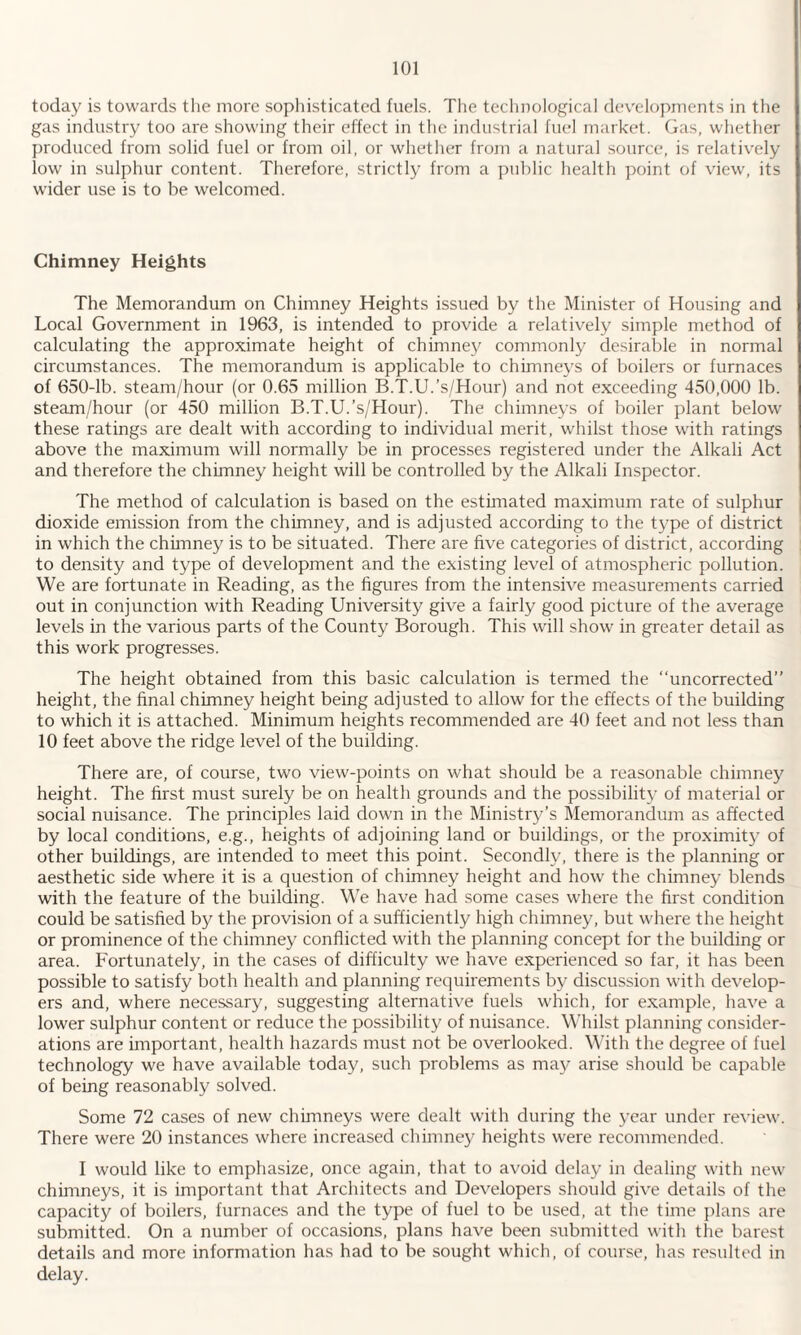 today is towards the more sophisticated fuels. The technological developments in the gas industry too are showing their effect in the industrial fuel market. Gas, whether produced from solid fuel or from oil, or whether from a natural source, is relatively low in sulphur content. Therefore, strictly from a public health point of view, its wider use is to be welcomed. Chimney Heights The Memorandum on Chimney Heights issued by the Minister of Housing and Local Government in 1963, is intended to provide a relatively simple method of calculating the approximate height of chimney commonly desirable in normal circumstances. The memorandum is applicable to chimneys of boilers or furnaces of 650-lb. steam/hour (or 0.65 million B.T.U.’s/Hour) and not exceeding 450,000 lb. steam/hour (or 450 million B.T.U.’s/Hour). The chimneys of boiler plant below these ratings are dealt with according to individual merit, whilst those with ratings above the maximum will normally be in processes registered under the Alkali Act and therefore the chimney height will be controlled by the Alkali Inspector. The method of calculation is based on the estimated maximum rate of sulphur dioxide emission from the chimney, and is adjusted according to the type of district in which the chimney is to be situated. There are five categories of district, according to density and type of development and the existing level of atmospheric pollution. We are fortunate in Reading, as the figures from the intensive measurements carried out in conjunction with Reading University give a fairly good picture of the average levels in the various parts of the County Borough. This will show in greater detail as this work progresses. The height obtained from this basic calculation is termed the “uncorrected” height, the final chimney height being adjusted to allow for the effects of the building to which it is attached. Minimum heights recommended are 40 feet and not less than 10 feet above the ridge level of the building. There are, of course, two view-points on what should be a reasonable chimney height. The first must surely be on health grounds and the possibility of material or social nuisance. The principles laid down in the Ministry’s Memorandum as affected by local conditions, e.g., heights of adjoining land or buildings, or the proximity of other buildings, are intended to meet this point. Secondly, there is the planning or aesthetic side where it is a question of chimney height and how the chimney blends with the feature of the building. We have had some cases where the first condition could be satisfied by the provision of a sufficiently high chimney, but where the height or prominence of the chimney conflicted with the planning concept for the building or area. Fortunately, in the cases of difficulty we have experienced so far, it has been possible to satisfy both health and planning requirements by discussion with develop¬ ers and, where necessary, suggesting alternative fuels which, for example, have a lower sulphur content or reduce the possibility of nuisance. Whilst planning consider¬ ations are important, health hazards must not be overlooked. With the degree of fuel technology we have available today, such problems as may arise should be capable of being reasonably solved. Some 72 cases of new chimneys were dealt with during the year under review. There were 20 instances where increased chimney heights were recommended. I would like to emphasize, once again, that to avoid delay in dealing with new chimneys, it is important that Architects and Developers should give details of the capacity of boilers, furnaces and the type of fuel to be used, at the time plans are submitted. On a number of occasions, plans have been submitted with the barest details and more information has had to be sought which, of course, has resulted in delay.