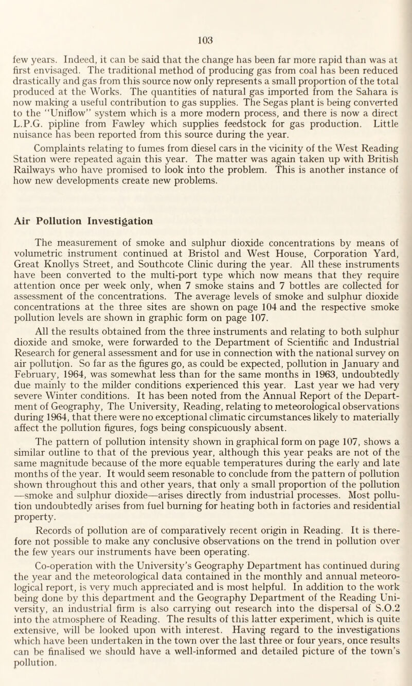 few years. Indeed, it can be said that the change has been far more rapid than was at first envisaged. The traditional method of producing gas from coal has been reduced drastically and gas from this source now only represents a small proportion of the total produced at the Works. The quantities of natural gas imported from the Sahara is now making a useful contribution to gas supplies. The Segas plant is being converted to the “Uniflow” system which is a more modern process, and there is now a direct L.P.G. pipline from Fawley which supplies feedstock for gas production. Little nuisance has been reported from this source during the year. Complaints relating to fumes from diesel cars in the vicinity of the West Reading Station were repeated again this year. The matter was again taken up with British Railways who have promised to look into the problem. This is another instance of how new developments create new problems. Air Pollution Investigation The measurement of smoke and sulphur dioxide concentrations by means of volumetric instrument continued at Bristol and West House, Corporation Yard, Great Knollys Street, and Southcote Clinic during the year. All these instruments have been converted to the multi-port type which now means that they require attention once per week only, when 7 smoke stains and 7 bottles are collected for assessment of the concentrations. The average levels of smoke and sulphur dioxide concentrations at the three sites are shown on page 104 and the respective smoke pollution levels are shown in graphic form on page 107. All the results obtained from the three instruments and relating to both sulphur dioxide and smoke, were forwarded to the Department of Scientific and Industrial Research for general assessment and for use in connection with the national survey on air pollution. So far as the figures go, as could be expected, pollution in January and February, 1964, was somewhat less than for the same months in 1963, undoubtedly due mainly to the milder conditions experienced this year. Last year we had very severe Winter conditions. It has been noted from the Annual Report of the Depart¬ ment of Geography, The University, Reading, relating to meteorological observations during 1964, that there were no exceptional climatic circumstances likely to materially affect the pollution figures, fogs being conspicuously absent. The pattern of pollution intensity shown in graphical form on page 107, shows a similar outline to that of the previous year, although this year peaks are not of the same magnitude because of the more equable temperatures during the early and late months of the year. It would seem resonable to conclude from the pattern of pollution shown throughout this and other years, that only a small proportion of the pollution —smoke and sulphur dioxide—arises directly from industrial processes. Most pollu¬ tion undoubtedly arises from fuel burning for heating both in factories and residential property. Records of pollution are of comparatively recent origin in Reading. It is there¬ fore not possible to make any conclusive observations on the trend in pollution over the few years our instruments have been operating. Co-operation with the University’s Geography Department has continued during the year and the meteorological data contained in the monthly and annual meteoro¬ logical report, is very much appreciated and is most helpful. In addition to the work being done by this department and the Geography Department of the Reading Uni¬ versity, an industrial firm is also carrying out research into the dispersal of S.0.2 into the atmosphere of Reading. The results of this latter experiment, which is quite extensive, will be looked upon with interest. Having regard to the investigations which have been undertaken in the town over the last three or four years, once results can be finalised we should have a well-informed and detailed picture of the town’s pollution.