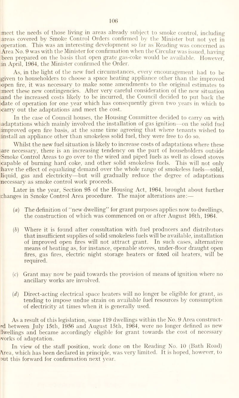 areas covered by Smoke Control Orders confirmed by the Minister but not yet in operation. This was an interesting development so far as Reading was concerned as Area No. 9 was with the Minister for confirmation when the Circular was issued, having been prepared on the basis that open grate gas-coke would be available. However, in April, 1964, the Minister confirmed the Order. As, in the light of the new fuel circumstances, every encouragement had to be given to householders to choose a space heating appliance other than the improved ■open fire, it was necessary to make some amendments to the original estimates to meet these new contingencies. After very careful consideration of the new situation and the increased costs likely to be incurred, the Council decided to put back the ■date of operation for one year which has consequently given two years in which to •carry out the adaptations and meet the cost. In the case of Council houses, the Housing Committee decided to carry on with adaptations which mainly involved the installation of gas ignition—on the solid fuel improved open fire basis, at the same time agreeing that where tenants wished to install an appliance other than smokeless solid fuel, they were free to do so. Whilst the new fuel situation is likely to increase costs of adaptations where these are necessary, there is an increasing tendency on the part of householders outside ■Smoke Control Areas to go over to the wired and piped fuels as well as closed stoves capable of burning hard coke, and other solid smokeless fuels. This will not only have the effect of equalizing demand over the whole range of smokeless fuels—solid, liquid, gas and electricity—but will gradually reduce the degree of adaptations necessary as smoke control work proceeds. Later in the year, Section 95 of the Housing Act, 1964, brought about further changes in Smoke Control Area procedure. The major alterations are:— (a) The definition of “new dwelling” for grant purposes applies now to dwellings, the construction of which was commenced on or after August 16th, 1964. (b) Where it is found after consultation with fuel producers and distributors that insufficient supplies of solid smokeless fuels will be available, installation of improved open fires will not attract grant. In such cases, alternative means of heating as, for instance, openable stoves, under-floor draught open fires, gas fires, electric night storage heaters or fixed oil heaters, will be required. (c) Grant may now be paid towards the provision of means of ignition where no ancillary works are involved. (d) Direct-acting electrical space heaters will no longer be eligible for grant, as tending to impose undue strain on available fuel resources by consumption of electricity at times when it is generally used. As a result of this legislation, some 119 dwellings within the No. 9 Area construct¬ ’d between July 15th, 1956 and August 15th, 1964, were no longer defined as new Iwellings and became accordingly eligible for grant towards the cost of necessary vorks of adaptation. In view of the staff position, work done on the Reading No. 10 (Bath Road) Area, which has been declared in principle, was very limited. It is hoped, however, to out this forward for confirmation next year.