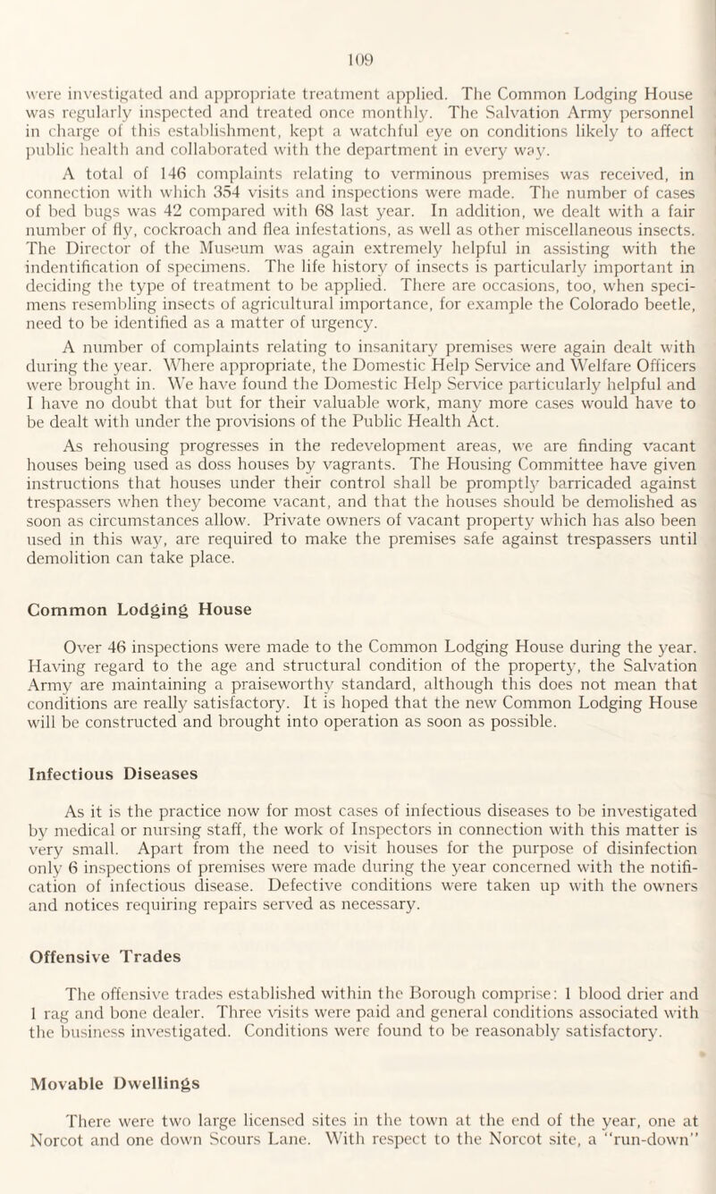 were investigated and appropriate treatment applied. The Common Lodging House was regularly inspected and treated once monthly. The Salvation Army personnel in charge of this establishment, kept a watchful eye on conditions likely to affect public health and collaborated with the department in every way. A total of 146 complaints relating to verminous premises was received, in connection with which 354 visits and inspections were made. The number of cases of bed bugs was 42 compared with 68 last year. In addition, we dealt with a fair number of fly, cockroach and flea infestations, as well as other miscellaneous insects. The Director of the Museum was again extremely helpful in assisting with the indentification of specimens. The life history of insects is particularly important in deciding the type of treatment to be applied. There are occasions, too, when speci¬ mens resembling insects of agricultural importance, for example the Colorado beetle, need to be identified as a matter of urgency. A number of complaints relating to insanitary premises were again dealt with during the year. Where appropriate, the Domestic Help Service and Welfare Officers were brought in. We have found the Domestic Help Service particularly helpful and I have no doubt that but for their valuable work, many more cases would have to be dealt with under the provisions of the Public Health Act. As rehousing progresses in the redevelopment areas, we are finding vacant houses being used as doss houses by vagrants. The Housing Committee have given instructions that houses under their control shall be promptly barricaded against trespassers when they become vacant, and that the houses should be demolished as soon as circumstances allow. Private owners of vacant property which has also been used in this way, are required to make the premises safe against trespassers until demolition can take place. Common Lodging House Over 46 inspections were made to the Common Lodging House during the year. Having regard to the age and structural condition of the property, the Salvation Army are maintaining a praiseworthy standard, although this does not mean that conditions are really satisfactory. It is hoped that the new Common Lodging House will be constructed and brought into operation as soon as possible. Infectious Diseases As it is the practice now for most cases of infectious diseases to be investigated by medical or nursing staff, the work of Inspectors in connection with this matter is very small. Apart from the need to visit houses for the purpose of disinfection only 6 inspections of premises were made during the year concerned with the notifi¬ cation of infectious disease. Defective conditions were taken up with the owners and notices requiring repairs served as necessary. Offensive Trades The offensive trades established within the Borough comprise: 1 blood drier and 1 rag and bone dealer. Three visits were paid and general conditions associated with the business investigated. Conditions were found to be reasonably satisfactory. Movable Dwellings There were two large licensed sites in the town at the end of the year, one at Norcot and one down Scours Lane. With respect to the Norcot site, a “run-down”