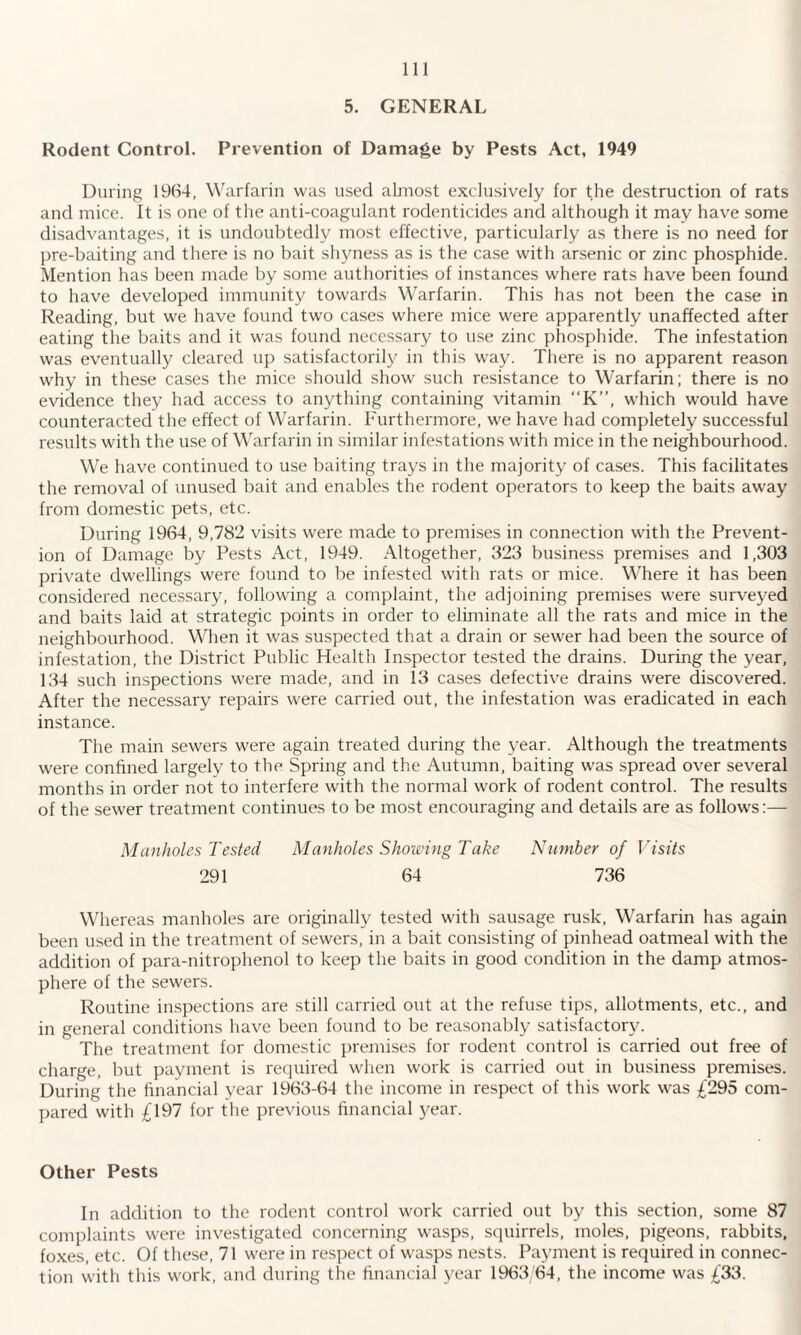 5. GENERAL Rodent Control. Prevention of Damage by Pests Act, 1949 During 1964, Warfarin was used almost exclusively for the destruction of rats and mice. It is one of the anti-coagulant rodenticides and although it may have some disadvantages, it is undoubtedly most effective, particularly as there is no need for pre-baiting and there is no bait shyness as is the case with arsenic or zinc phosphide. Mention has been made by some authorities of instances where rats have been found to have developed immunity towards Warfarin. This has not been the case in Reading, but we have found two cases where mice were apparently unaffected after eating the baits and it was found necessary to use zinc phosphide. The infestation was eventually cleared up satisfactorily in this way. There is no apparent reason why in these cases the mice should show such resistance to Warfarin; there is no evidence they had access to anything containing vitamin “K”, which would have counteracted the effect of Warfarin. Furthermore, we have had completely successful results with the use of Warfarin in similar infestations with mice in the neighbourhood. We have continued to use baiting trays in the majority of cases. This facilitates the removal of unused bait and enables the rodent operators to keep the baits away from domestic pets, etc. During 1964, 9,782 visits were made to premises in connection with the Prevent¬ ion of Damage by Pests Act, 1949. Altogether, 323 business premises and 1,303 private dwellings were found to be infested with rats or mice. Where it has been considered necessary, following a complaint, the adjoining premises were surveyed and baits laid at strategic points in order to eliminate all the rats and mice in the neighbourhood. When it was suspected that a drain or sewer had been the source of infestation, the District Public Health Inspector tested the drains. During the year, 134 such inspections were made, and in 13 cases defective drains were discovered. After the necessary repairs were carried out, the infestation was eradicated in each instance. The main sewers were again treated during the year. Although the treatments were confined largely to the Spring and the Autumn, baiting was spread over several months in order not to interfere with the normal work of rodent control. The results of the sewer treatment continues to be most encouraging and details are as follows:— Manholes rested Manholes Showing Take Number of Visits 291 64 736 Whereas manholes are originally tested with sausage rusk, Warfarin has again been used in the treatment of sewers, in a bait consisting of pinhead oatmeal with the addition of para-nitrophenol to keep the baits in good condition in the damp atmos¬ phere of the sewers. Routine inspections are still carried out at the refuse tips, allotments, etc., and in general conditions have been found to be reasonably satisfactory. The treatment for domestic premises for rodent control is carried out free of charge, but payment is required when work is carried out in business premises. During the financial year 1963-64 the income in respect of this work was £295 com¬ pared with £197 for the previous financial year. Other Pests In addition to the rodent control work carried out by this section, some 87 complaints were investigated concerning wasps, squirrels, moles, pigeons, rabbits, foxes, etc. Of these, 71 were in respect of wasps nests. Payment is required in connec¬ tion with this work, and during the financial year 1963/64, the income was £33.