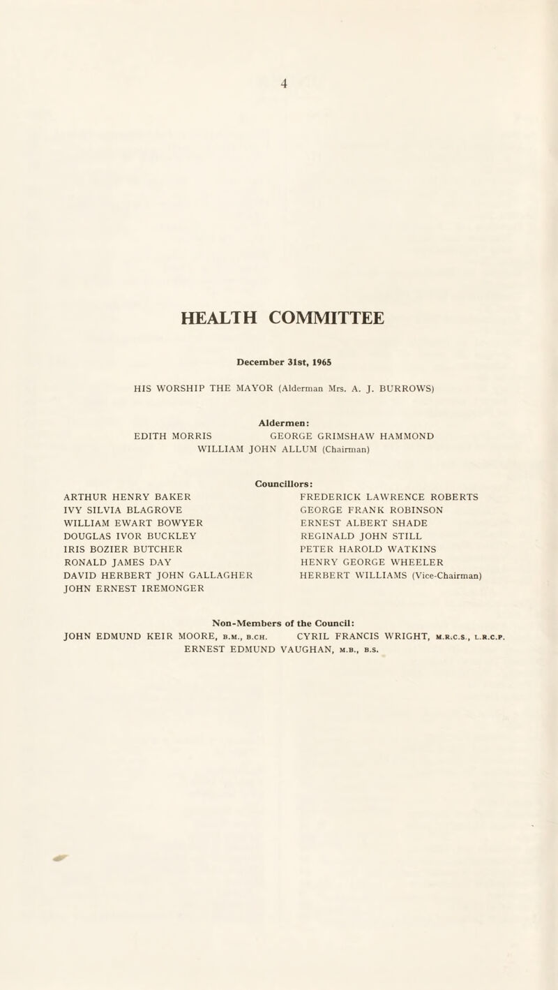 HEALTH COMMITTEE December 31st, 1965 HIS WORSHIP THE MAYOR (Alderman Mrs. A. J. BURROWS) Aldermen: EDITH MORRIS GEORGE GRIMSHAW HAMMOND WILLIAM JOHN ALLUM (Chairman) ARTHUR HENRY BAKER IVY SILVIA BLAGROVE WILLIAM EWART BOWYER DOUGLAS IVOR BUCKLEY IRIS BOZIER BUTCHER RONALD JAMES DAY DAVID HERBERT JOHN GALLAGHER JOHN ERNESTIREMONGER Councillors: FREDERICK LAWRENCE ROBERTS GEORGE FRANK ROBINSON ERNEST ALBERT SHADE REGINALD JOHN STILL PETER HAROLD WATKINS HENRY GEORGE WHEELER HERBERT WILLIAMS (Vice-Chairman) Non-Members of the Council: JOHN EDMUND KEIR MOORE, b.m., b.ch. CYRIL FRANCIS WRIGHT, m.r.c.s., l.r.c.p. ERNEST EDMUND VAUGHAN, m.b., b.s.