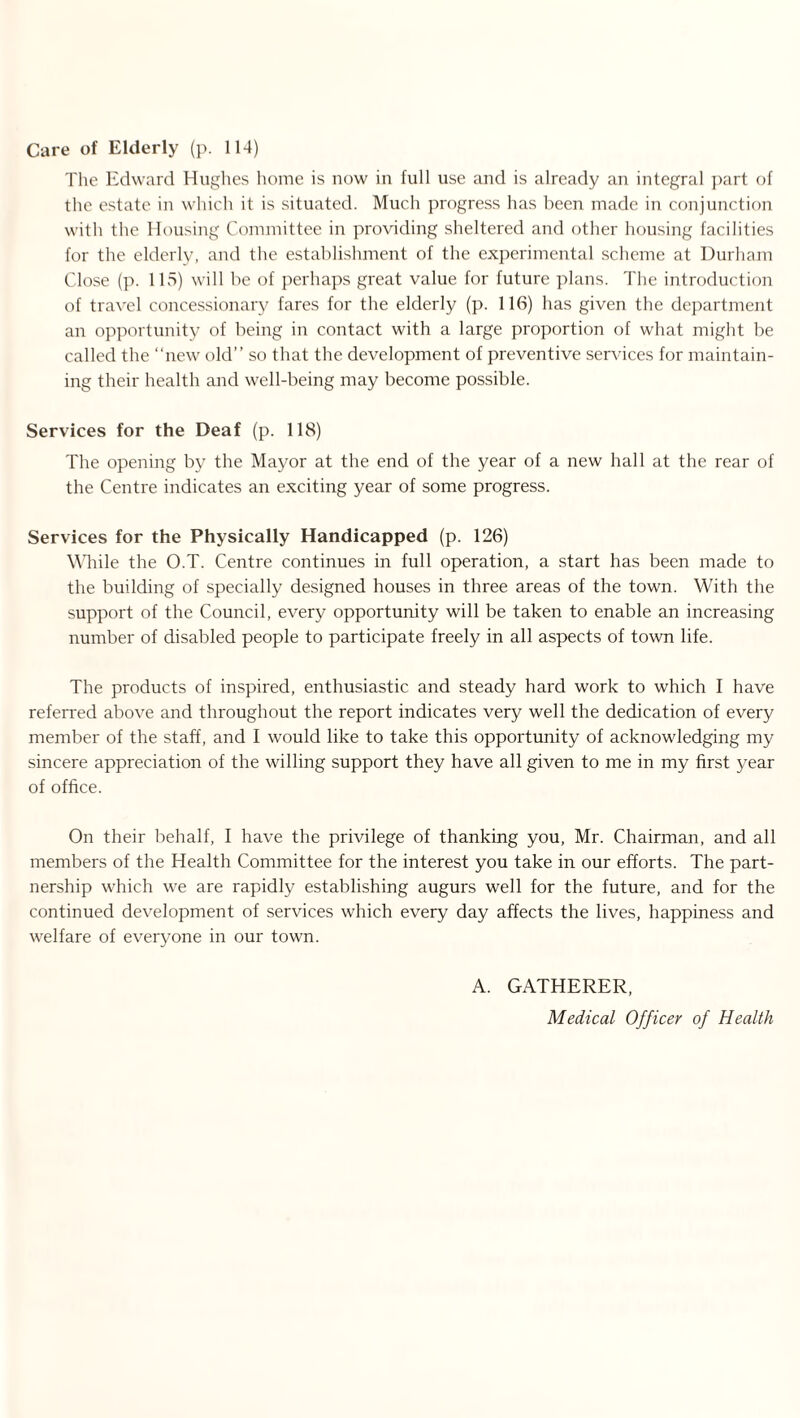 Care of Elderly (p. 114) The Edward Hughes home is now in full use and is already an integral part of the estate in which it is situated. Much progress has been made in conjunction with the Housing Committee in providing sheltered and other housing facilities for the elderly, and the establishment of the experimental scheme at Durham Close (p. 115) will be of perhaps great value for future plans. The introduction of travel concessionary fares for the elderly (p. 116) has given the department an opportunity of being in contact with a large proportion of what might be called the “new old” so that the development of preventive services for maintain¬ ing their health and well-being may become possible. Services for the Deaf (p. 118) The opening by the Mayor at the end of the year of a new hall at the rear of the Centre indicates an exciting year of some progress. Services for the Physically Handicapped (p. 126) While the O.T. Centre continues in full operation, a start has been made to the building of specially designed houses in three areas of the town. With the support of the Council, every opportunity will be taken to enable an increasing number of disabled people to participate freely in all aspects of town life. The products of inspired, enthusiastic and steady hard work to which I have referred above and throughout the report indicates very well the dedication of every member of the staff, and I would like to take this opportunity of acknowledging my sincere appreciation of the willing support they have all given to me in my first year of office. On their behalf, I have the privilege of thanking you, Mr. Chairman, and all members of the Health Committee for the interest you take in our efforts. The part¬ nership which we are rapidly establishing augurs well for the future, and for the continued development of services which every day affects the lives, happiness and welfare of everyone in our town. A. GATHERER, Medical Officer of Health