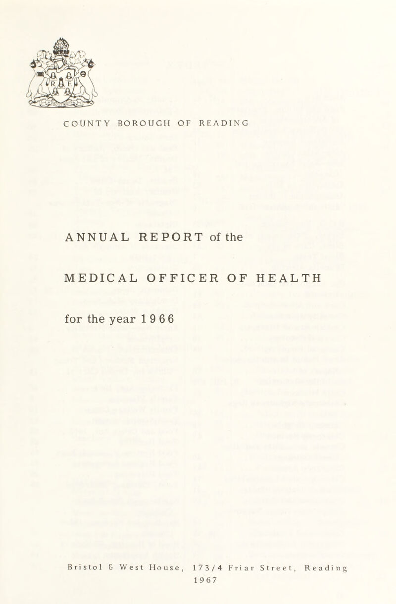 COUNTY BOROUGH OF READING ANNUAL REPORT of the MEDICAL OFFICER OF HEALTH for the year 19 6 6 Bristol G West House, 173/4 Friar Street, Reading 19 67