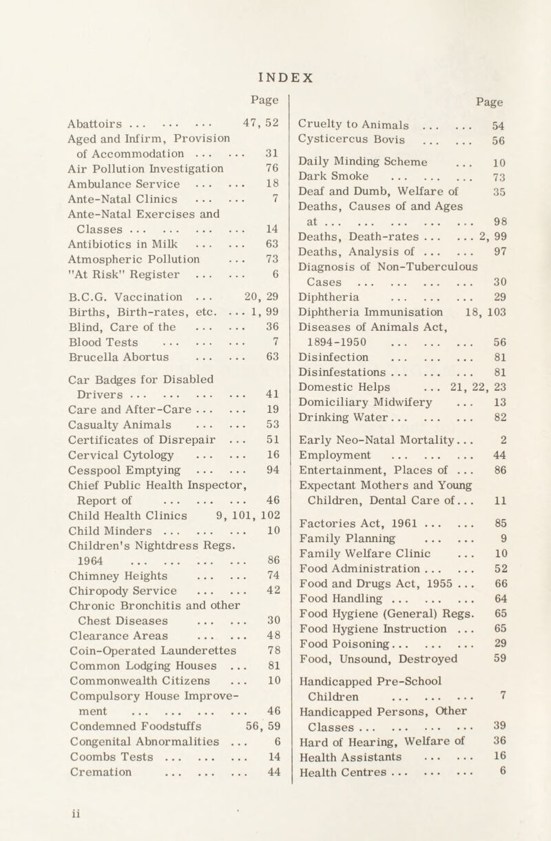 Abattoirs. Aged and Infirm, Provision of Accommodation ... Air Pollution Investigation Ambulance Service Ante-Natal Clinics Ante-Natal Exercises and Classes . Antibiotics in Milk Atmospheric Pollution At Risk Register B.C.G. Vaccination Births, Birth-rates, Blind, Care of the Blood Tests Brucella Abortus etc. INDEX Page 47, 52 31 76 18 7 14 63 73 6 20, 29 . 1, 99 36 7 63 41 19 53 51 16 94 46 9, 101, 102 10 Car Badges for Disabled Drivers . Care and After-Care. Casualty Animals . Certificates of Disrepair . .. Cervical Cytology . Cesspool Emptying . Chief Public Health Inspector, Report of . Child Health Clinics Child Minders . .. Children's Nightdress Regs. 1964 86 Chimney Heights . 74 Chiropody Service . 42 Chronic Bronchitis and other Chest Diseases . 30 Clearance Areas . 48 Coin-Operated Launderettes 78 Common Lodging Houses ... 81 Commonwealth Citizens ... 10 Compulsory House Improve¬ ment . 46 Condemned Foodstuffs 56, 59 Congenital Abnormalities ... 6 Coombs Tests. 14 Cremation . 44 Cruelty to Animals . Page 54 Cysticercus Bovis . 56 Daily Minding Scheme 10 Dark Smoke . 73 Deaf and Dumb, Welfare of 35 Deaths, Causes of and Ages at. 98 Deaths, Death-rates. . 2, 99 Deaths, Analysis of. 97 Diagnosis of Non-Tuberculous Cases . Diphtheria . Diphtheria Immunisation 18, Diseases of Animals Act, 1894-1950 . Disinfection . Disinfestations . Domestic Helps ... 21, 22, Domiciliary Midwifery Drinking Water. Early Neo-Natal Mortality. Employment . Entertainment, Places of . Expectant Mothers and Young Children, Dental Care of.. Factories Act, 1961. Family Planning . Family Welfare Clinic Food Administration. Food and Drugs Act, 1955 . . Food Handling. Food Hygiene (General) Regs Food Hygiene Instruction .. Food Poisoning. Food, Unsound, Destroyed Handicapped Pre-School Children .. Handicapped Persons, Other Classes . Hard of Hearing, Welfare of Health Assistants .. Health Centres. 30 29 103 56 81 81 23 13 82 2 44 86 11 85 9 10 52 66 64 65 65 29 59 39 36 16 6 n